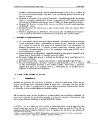 Comisión de Plan de Gobierno 2011-2016                                                       GANA PERU


         creación y mantenimiento de las casas de refugio y la ampliación de cobertura y calidad de
         los Centros de Emergencia Mujer. Con atención de personal que dominen el idioma de la
         región o localidad.
        Garantizar el pleno ejercicio de los derechos sexuales y reproductivos de todas las mujeres;
         el acceso a métodos de planificación familiar y protección contra ETS, incluyendo la AOE
         (Anticonceptivo Oral de Emergencia), así como el VHSIDA y la despenalización del aborto.
        Garantizar los derechos humanos de las personas con diferente opción sexual respetando
         su identidad y opción
        Penalizar los casos de violencia que se ejerce impunemente contra las personas de los
         grupos LGTB.
        Promover los protocolos de atención en salud sexual y salud reproductiva para mujeres y
         niñas en zonas de altos niveles de contaminación por plomo y otros metales pesados.

c)   Medidas/Acciones inmediatas:

        Se canalizarán los fondos necesarios para la reducción de la brecha de gastos familiares
         rurales en bienes educativos. En ese sentido, un reciente estudio17 revela que la reducción
         de la brecha de gastos en este sector de la población implica una transferencia del
         Gobierno aproximada de S/. 15 millones anuales considerando diferentes criterios de
         focalización. Este monto significa el 0.11% del Presupuesto en educación de 2010. Monto
         que comprometemos canalizar.
        Implementación de un observatorio nacional encargado de supervisar la aplicación de la
         Ley de Igual de Oportunidades en todos los niveles del Estado.
        Dar pase inmediato para generar el protocolo de atención de aborto terapéutico como lo
         exige Naciones Unidas.
        Suministrar presupuestos para una mejor atención en los Centros de Emergencia Mujer.
        Se generarán protocolos de atención a mujeres en edad reproductiva, que viven en zonas          182
         de alta contaminación de plomo y otros metales pesados. Promoviendo la legislación
         regional para penar a las empresas mineras y metalúrgicas que no cumplan con los
         requisitos de no contaminación ambiental.


7.3.3    POLÍTICAS DE EMPLEO JUVENIL

a)               Diagnóstico.

No todos los problemas del empleo son de jóvenes, ni todos los problemas de jóvenes son del
empleo. Los jóvenes tienen naturalmente tasas de desempleo y subempleo más altas que los
adultos, pues se hallan en proceso masivo de incorporación y adquisición de experiencias. Su tasa
de desempleo es en promedio el doble que las de los adultos.



A la vez, también suelen ser más afectados por la discriminación, la precariedad e inestabilidad y la
ausencia de protección de sus derechos laborales y sociales. Por ejemplo, en las crisis se suele
elevar su tasa de desempleo hasta ser el triple de la de los adultos.



En el Perú, y en otros países del tercer mundo, el desempleo juvenil no es de aspirantes (que
buscan empleo por primera vez) como fue en el pasado. No hay una cola de 350 a 400 mil
egresados del sistema educativo buscando entrar a trabajar, como se afirma hace décadas. El
17
  Vásquez Enrique, Monge Álvaro (2009). ”Desigualdad de género en la educación de niñas y adolescentes
rurales del Perú: Situación y Propuestas de Políticas”. ONG Manuela Ramos.
 