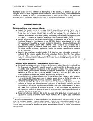 Comisión de Plan de Gobierno 2011-2016                                                          GANA PERU


desempleo juvenil (el 95% del total del desempleo) es de cesantes, de personas que ya han
trabajado antes. Es decir, los jóvenes entran y salen del mercado de trabajo, son constantemente
expulsados y vuelven a intentar, debido precisamente a su fragilidad frente a los abusos de
mercado, incluso legalmente establecidos durante la reforma neoliberal de los noventa.18



b)               Propuestas de Política:

Acciones de Oferta en el mercado laboral.
    Reducir la presión sobre el mercado laboral, especialmente urbano. Tanto por la
       precariedad de este mercado, que es sin embargo superior en ingreso a la 0ferta del área
       rural, como por su efecto adverso sobre el salario del conjunto, hay que controlar en el
       mediano plazo el efecto de la oferta pobre y abundante (salarios bajos y la perpetuación de
       la pobreza). En especial se impulsará la formación intermedia, abaratando costos.
    Mejorar ampliamente la educación en las provincias, en especial la que se provee desde los
       Institutos Superiores tecnológicos y los CEPROs. Existen diseminadas en el país
       infraestructuras incompletas y pésimas condiciones operativas y de capacitación docente.
       Su abandono impide utilizar estos sistemas como bastiones de elevación de la
       productividad agraria e industrial básica y de defensa de la salud y extensión de la
       educación para los residentes, capaces de justificar sus empleos y traducirlos en bienestar
       social y productivo.
    Extender las actividades complementarias de la juventud, para integrarlos socialmente y
       aislarlos de los riesgos sociales. Promoción deportiva; Centros Juveniles (con cabinas
       internet y libros actualizados, por ejemplo); centros de estudios cortos en idiomas,
       cómputo, reforzamiento de matemáticas; desarrollo del voluntariado hacia provincias con
       remuneraciones básicas.                                                                                   183

     Acciones sobre la demanda y la ampliación del mercado.
      Eliminación de los denominados Convenios de Formación Laboral Juvenil e introducción de
        los Programas de Formación Laboral Juvenil. La denominación de Convenios es una
        modalidad para evadir las obligaciones de los contratos laborales. Debe haber formación
        Laboral Juvenil, pero se deben mantener los derechos laborales para los jóvenes, limitar la
        extensión de este tipo de contratos y dotarlos de derechos laborales y sociales, No se
        puede promover el empleo, sacrificando la dignidad de las personas.
      Crear vinculaciones muy estrechas entre la formación secundaria y superior y las empresas
        y organismos del Estado, para que el trabajo pueda ser parte de la formación y la
        adquisición de competencias. Siempre, respetando los derechos de los jóvenes.
      Ampliar la actividad del Estado en la intermediación del empleo y la transparencia del
        mercado de trabajo. Hay acciones oficiales y privadas en este campo, pero muy limitadas.
        Lo ideal es que en distritos o provincias con alrededor de 10 mil habitantes exista un centro
        de colocaciones, promoción y búsqueda de empleo de las dimensiones adecuadas como
        para satisfacer localmente la demanda laboral. El Ministerio de Trabajo deberá coordinar y
        respaldar técnicamente esta red.
      Desarrollar algunos productos de crédito asociado a las pequeñas empresas, que son
        aquellas en las que los jóvenes tienen mayor incidencia. No se deben crear sistemas de

18
   La presión demográfica laboral ya se está desplazando —en la tasa promedio, que es como decir, en la de
Lima y las principales ciudades— hacia las edades adultas y mayores. Los problemas de empleo juvenil son
más agudos en las provincias y distritos principalmente rurales, desde donde se impulsa la migración hacia las
ciudades. Pero como la base de la pirámide es juvenil, en cantidades absolutas es todavía el problema de
mayor urgencia.
 