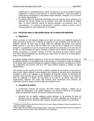 Comisión de Plan de Gobierno 2011-2016                                                             GANA PERU


         créditos para el «emprendedorismo» juvenil: los jóvenes no son en su amplísima mayoría
         empresarios ni tienen por qué serlo con su reducida experiencia. Sí hay que ampliar el
         crédito para la microempresa y ellos deben competir allí solos y asociados, en un horizonte
         de mayores oportunidades.
        Los jóvenes deben ser igualmente beneficiados como los mayores, de las reformas en la
         operación del mercado laboral, que se proyectan como parte del desarrollo de empleo
         digno. La mejora educativa, salarial, de derechos laborales y de protección social —al
         universalizarse— va a eliminar la discriminación y también a mejorar el entorno vital de
         nuestra juventud sin crear oposiciones con sus padres.


7.3.4    POLÍTICAS PARA LA INCLUSIÓN SOCIAL DE LA POBLACIÓN INDÍGENA

     a. Diagnóstico:

El Perú es el país con más población indígena de la región. Se estima que la población peruana de
habla vernácula se acerca a los 6 millones de personas, lo cual representa cerca del 29% de la
población nacional. De ellos, cerca de medio millón son hablantes del aymara, cinco millones
hablan quechua y unos 300 o 400 mil hablan una o más de las 41 lenguas de la amazonía
peruana19. La geografía en la que se encuentra esta población es complicada, por lo cual cerca de
un 30% no está conectada de manera inmediata a ninguna red de caminos o carreteras. En ese
sentido, de acuerdo a un estudio20 reciente, en el Perú una persona de origen «blanco» percibe
21% más en términos salariales que una persona de origen étnico minoritario con el mismo género,
edad y nivel de educación.

Las políticas dirigidas hacia los indígenas en el Perú se han centrado históricamente en el agro, en                184
las políticas culturales y en las políticas hacia el uso del suelo y el subsuelo en el país. Sin embargo,
en los últimos años la mayoría de países con población indígena encaminan sus políticas en función
del cumplimiento del Convenio 169 de la OIT sobre Pueblos Indígenas y Tribales en países
independientes.

Este convenio ha sido suscrito por el Perú y ostenta el estatuto de ley nacional. La suscripción de
este convenio obliga a adecuar nuestra legislación para asegurar la aplicación de sus disposiciones
orientadas a incluir a los indígenas en las estrategias de desarrollo nacional. El compromiso de
garantizar estos derechos para los pueblos indígenas ha conllevado a cambios en las relaciones
entre los indígenas y el Estado. De esta forma se ha visto en los últimos años cómo las
organizaciones indígenas han usado este contexto como herramienta para presionar por
importantes reformas, aunque muchas de ellas han quedado truncas.

     b. Propuestas de política:

        Cumplimiento irrestricto del Convenio 169 Sobre Pueblos Indígenas y Tribales con el
     objetivo de salvaguardar a los pueblos indígenas y sus derechos. Dentro de los principales
     puntos de agenda del convenio que hacemos nuestros se encuentran:

        Garantizar que los pueblos indígenas puedan participar en los procesos de toma de
         decisiones que les competen, estableciendo de manera obligatoria los mecanismos de
         consulta para tomar decisiones sobre cualquier actividad que se realice en sus territorios.

19
   El Censo no permite la auto-identificación étnica, por lo que la lengua constituye la mejor aproximación a las
cifras de la población indígena.
20
   Ñopo Hugo, Atal Juan Pablo y Winder Natalia (2009). “Nuevo siglo, viejas disparidades: Brechas salariales de
género y etnia en América Latina”. Banco Interamericano de Desarrollo.
 