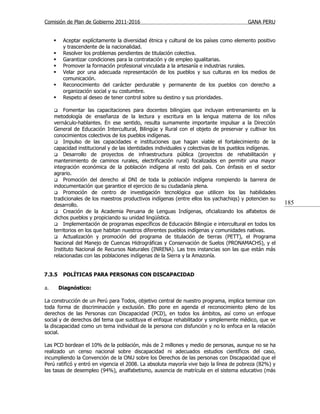 Comisión de Plan de Gobierno 2011-2016                                                   GANA PERU


         Aceptar explícitamente la diversidad étnica y cultural de los países como elemento positivo
          y trascendente de la nacionalidad.
         Resolver los problemas pendientes de titulación colectiva.
         Garantizar condiciones para la contratación y de empleo igualitarias.
         Promover la formación profesional vinculada a la artesanía e industrias rurales.
         Velar por una adecuada representación de los pueblos y sus culturas en los medios de
          comunicación.
         Reconocimiento del carácter perdurable y permanente de los pueblos con derecho a
          organización social y su costumbre.
         Respeto al deseo de tener control sobre su destino y sus prioridades.

         Fomentar las capacitaciones para docentes bilingües que incluyan entrenamiento en la
     metodología de enseñanza de la lectura y escritura en la lengua materna de los niños
     vernáculo-hablantes. En ese sentido, resulta sumamente importante impulsar a la Dirección
     General de Educación Intercultural, Bilingüe y Rural con el objeto de preservar y cultivar los
     conocimientos colectivos de los pueblos indígenas.
      Impulso de las capacidades e instituciones que hagan viable el fortalecimiento de la
     capacidad institucional y de las identidades individuales y colectivas de los pueblos indígenas.
      Desarrollo de proyectos de infraestructura pública (proyectos de rehabilitación y
     mantenimiento de caminos rurales, electrificación rural) focalizados en permitir una mayor
     integración económica de la población indígena al resto del país. Con énfasis en el sector
     agrario.
      Promoción del derecho al DNI de toda la población indígena rompiendo la barrera de
     indocumentación que garantice el ejercicio de su ciudadanía plena.
      Promoción de centro de investigación tecnológica que utilicen los las habilidades
     tradicionales de los maestros productivos indígenas (entre ellos los yachachiqs) y potencien su
     desarrollo.                                                                                        185
      Creación de la Academia Peruana de Lenguas Indígenas, oficializando los alfabetos de
     dichos pueblos y propiciando su unidad lingüística.
      Implementación de programas específicos de Educación Bilingüe e intercultural en todos los
     territorios en los que habitan nuestros diferentes pueblos indígenas y comunidades nativas.
      Actualización y promoción del programa de titulación de tierras (PETT), el Programa
     Nacional del Manejo de Cuencas Hidrográficas y Conservación de Suelos (PRONAMACHS), y el
     Instituto Nacional de Recursos Naturales (INRENA). Las tres instancias son las que están más
     relacionadas con las poblaciones indígenas de la Sierra y la Amazonía.


7.3.5     POLÍTICAS PARA PERSONAS CON DISCAPACIDAD

a.       Diagnóstico:

La construcción de un Perú para Todos, objetivo central de nuestro programa, implica terminar con
toda forma de discriminación y exclusión. Ello pone en agenda el reconocimiento pleno de los
derechos de las Personas con Discapacidad (PCD), en todos los ámbitos, así como un enfoque
social y de derechos del tema que sustituya el enfoque rehabilitador y simplemente médico, que ve
la discapacidad como un tema individual de la persona con disfunción y no lo enfoca en la relación
social.

Las PCD bordean el 10% de la población, más de 2 millones y medio de personas, aunque no se ha
realizado un censo nacional sobre discapacidad ni adecuados estudios científicos del caso,
incumpliendo la Convención de la ONU sobre los Derechos de las personas con Discapacidad que el
Perú ratificó y entró en vigencia el 2008. La absoluta mayoría vive bajo la línea de pobreza (82%) y
las tasas de desempleo (94%), analfabetismo, ausencia de matrícula en el sistema educativo (más
 
