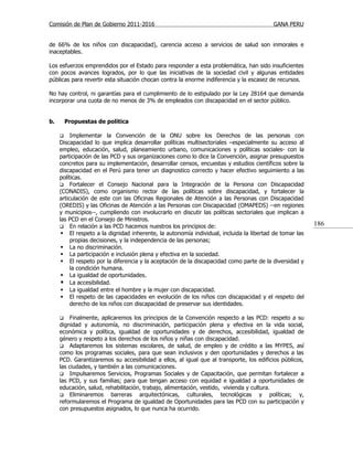 Comisión de Plan de Gobierno 2011-2016                                                   GANA PERU


de 66% de los niños con discapacidad), carencia acceso a servicios de salud son inmorales e
inaceptables.

Los esfuerzos emprendidos por el Estado para responder a esta problemática, han sido insuficientes
con pocos avances logrados, por lo que las iniciativas de la sociedad civil y algunas entidades
públicas para revertir esta situación chocan contra la enorme indiferencia y la escasez de recursos.

No hay control, ni garantías para el cumplimiento de lo estipulado por la Ley 28164 que demanda
incorporar una cuota de no menos de 3% de empleados con discapacidad en el sector público.


b.       Propuestas de política

         Implementar la Convención de la ONU sobre los Derechos de las personas con
     Discapacidad lo que implica desarrollar políticas multisectoriales –especialmente su acceso al
     empleo, educación, salud, planeamiento urbano, comunicaciones y políticas sociales- con la
     participación de las PCD y sus organizaciones como lo dice la Convención, asignar presupuestos
     concretos para su implementación, desarrollar censos, encuestas y estudios científicos sobre la
     discapacidad en el Perú para tener un diagnostico correcto y hacer efectivo seguimiento a las
     políticas.
      Fortalecer el Consejo Nacional para la Integración de la Persona con Discapacidad
     (CONADIS), como organismo rector de las políticas sobre discapacidad, y fortalecer la
     articulación de este con las Oficinas Regionales de Atención a las Personas con Discapacidad
     (OREDIS) y las Oficinas de Atención a las Personas con Discapacidad (OMAPEDS) --en regiones
     y municipios--, cumpliendo con involucrarlo en discutir las políticas sectoriales que implican a
     las PCD en el Consejo de Ministros.
      En relación a las PCD hacemos nuestros los principios de:
                                                                                                         186
       El respeto a la dignidad inherente, la autonomía individual, incluida la libertad de tomar las
          propias decisiones, y la independencia de las personas;
       La no discriminación.
       La participación e inclusión plena y efectiva en la sociedad.
       El respeto por la diferencia y la aceptación de la discapacidad como parte de la diversidad y
          la condición humana.
       La igualdad de oportunidades.
       La accesibilidad.
       La igualdad entre el hombre y la mujer con discapacidad.
       El respeto de las capacidades en evolución de los niños con discapacidad y el respeto del
          derecho de los niños con discapacidad de preservar sus identidades.

         Finalmente, aplicaremos los principios de la Convención respecto a las PCD: respeto a su
     dignidad y autonomía, no discriminación, participación plena y efectiva en la vida social,
     económica y política, igualdad de oportunidades y de derechos, accesibilidad, igualdad de
     género y respeto a los derechos de los niños y niñas con discapacidad.
      Adaptaremos los sistemas escolares, de salud, de empleo y de crédito a las MYPES, así
     como los programas sociales, para que sean inclusivos y den oportunidades y derechos a las
     PCD. Garantizaremos su accesibilidad a ellos, al igual que al transporte, los edificios públicos,
     las ciudades, y también a las comunicaciones.
      Impulsaremos Servicios, Programas Sociales y de Capacitación, que permitan fortalecer a
     las PCD, y sus familias; para que tengan acceso con equidad e igualdad a oportunidades de
     educación, salud, rehabilitación, trabajo, alimentación, vestido, vivienda y cultura.
      Eliminaremos       barreras arquitectónicas, culturales, tecnológicas y políticas; y,
     reformularemos el Programa de igualdad de Oportunidades para las PCD con su participación y
     con presupuestos asignados, lo que nunca ha ocurrido.
 