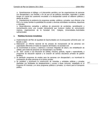 Comisión de Plan de Gobierno 2011-2016                                                   GANA PERU


        Garantizaremos el diálogo y el intercambio periódico con las organizaciones de personas
     con discapacidad y sus familias, a fin de que en las políticas nacionales, regionales y locales
     tengan en cuenta las cuestiones vinculadas a la discapacidad cuando se elaboren políticas y
     planes de acción.
      Impulsaremos la existencia de programas sociales -públicos y privados- que ofrezcan a las
     PCD y su núcleo familiar la posibilidad de acceder a diversas actividades recreativas, deportivas
     y culturales
      Desarrollaremos campañas y políticas de prevención de accidentes, sensibilización y
     concientización, como una cruzada intersectorial que involucre medios de comunicación
     masivos, organizaciones de la Sociedad Civil, Colegios, Universidades, Autoridades
     subnacionales.

c.       Medidas/Acciones inmediatas

    Implementación del Plan de Igualdad de Oportunidades con el presupuesto suficiente para ser
     llevado a cabo.
    Elaboración un informe nacional de los proceso de incorporación de las personas con
     capacidades diferentes en todos los espacios del Estado y la sociedad civil.
    Se incrementará el acceso y cobertura a servicios integrales de salud y de rehabilitación de
     calidad, para todas las personas con discapacidad y sus familias.
    Se dará acceso a una Educación de calidad, inclusiva, gratuita, regular y especializada, a
     programas de educación especial y la creación de centros educativos privados de gestión
     benéfica.
    Se alentarán programas de empleo para las personas con discapacidad y se incentivará la
     contratación de estas personas en el sector privado.
    Se cautelará y promoverá la construcción de viviendas y entidades públicas y privadas
     diseñadas con facilidades de desplazamiento y acceso a áreas comunes, respaldada en el              187
     Programa Mi Vivienda y en otros programas públicos o privados. Lo mismo para el transporte
     público.
 