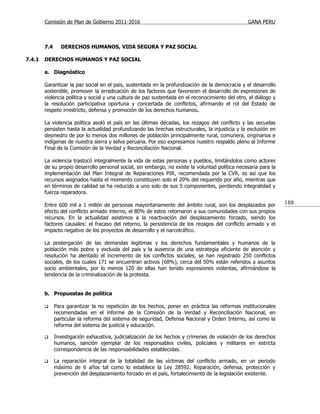 Comisión de Plan de Gobierno 2011-2016                                                    GANA PERU



        7.4     DERECHOS HUMANOS, VIDA SEGURA Y PAZ SOCIAL

7.4.1   DERECHOS HUMANOS Y PAZ SOCIAL

        a. Diagnóstico

        Garantizar la paz social en el país, sustentada en la profundización de la democracia y el desarrollo
        sostenible, promover la erradicación de los factores que favorecen el desarrollo de expresiones de
        violencia política y social y una cultura de paz sustentada en el reconocimiento del otro, el diálogo y
        la resolución participativa oportuna y concertada de conflictos, afirmando el rol del Estado de
        respeto irrestricto, defensa y promoción de los derechos humanos.

        La violencia política asoló el país en las últimas décadas, los rezagos del conflicto y las secuelas
        persisten hasta la actualidad profundizando las brechas estructurales, la injusticia y la exclusión en
        desmedro de por lo menos dos millones de población principalmente rural, comunera, originarios e
        indígenas de nuestra sierra y selva peruana. Por eso expresamos nuestro respaldo pleno al Informe
        Final de la Comisión de la Verdad y Reconciliación Nacional.

        La violencia trastocó integralmente la vida de estas personas y pueblos, limitándolos como actores
        de su propio desarrollo personal social, sin embargo, no existe la voluntad política necesaria para la
        implementación del Plan Integral de Reparaciones PIR, recomendada por la CVR, es así que los
        recursos asignados hasta el momento constituyen solo el 20% del requerido por año, mientras que
        en términos de calidad se ha reducido a uno solo de sus 5 componentes, perdiendo integralidad y
        fuerza reparadora.

        Entre 600 mil a 1 millón de personas mayoritariamente del ámbito rural, son los desplazados por           188
        efecto del conflicto armado interno, el 80% de estos retornaron a sus comunidades con sus propios
        recursos. En la actualidad asistimos a la reactivación del desplazamiento forzado, siendo los
        factores causales: el fracaso del retorno, la persistencia de los rezagos del conflicto armado y el
        impacto negativo de los proyectos de desarrollo y el narcotráfico.

        La postergación de las demandas legitimas y los derechos fundamentales y humanos de la
        población más pobre y excluida del país y la ausencia de una estrategia eficiente de atención y
        resolución ha alentado el incremento de los conflictos sociales, se han registrado 250 conflictos
        sociales, de los cuales 171 se encuentran activos (68%), cerca del 50% están referidos a asuntos
        socio ambientales, por lo menos 120 de ellas han tenido expresiones violentas, afirmándose la
        tendencia de la criminalización de la protesta.


        b. Propuestas de política

             Para garantizar la no repetición de los hechos, poner en práctica las reformas institucionales
              recomendadas en el informe de la Comisión de la Verdad y Reconciliación Nacional, en
              particular la reforma del sistema de seguridad, Defensa Nacional y Orden Interno, así como la
              reforma del sistema de justicia y educación.

             Investigación exhaustiva, judicialización de los hechos y crímenes de violación de los derechos
              humanos, sanción ejemplar de los responsables civiles, policiales y militares en estricta
              correspondencia de las responsabilidades establecidas.

             La reparación integral de la totalidad de las víctimas del conflicto armado, en un periodo
              máximo de 6 años tal como lo establece la Ley 28592. Reparación, defensa, protección y
              prevención del desplazamiento forzado en el país, fortalecimiento de la legislación existente.
 
