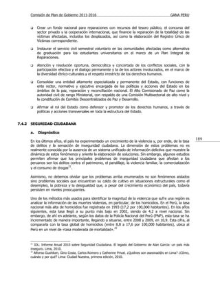 Comisión de Plan de Gobierno 2011-2016                                                       GANA PERU


            Crear un fondo nacional para reparaciones con recursos del tesoro público, el concurso del
             sector privado y la cooperación internacional, que financie la reparación de la totalidad de las
             víctimas afectadas, incluidos los desplazados, así como la elaboración del Registro Único de
             Víctimas correspondiente.

            Instaurar el servicio civil semestral voluntario en las comunidades afectadas como alternativa
             de graduación para los estudiantes universitarios en el marco de un Plan Integral de
             Reparaciones.

            Atención y resolución oportuna, democrática y concertada de los conflictos sociales, con la
             participación efectiva y el dialogo permanente y la de los actores involucrados, en el marco de
             la diversidad étnico-culturales y el respeto irrestricto de los derechos humanos.

            Consolidar una entidad altamente especializada y permanente del Estado, con funciones de
             ente rector, normativo y ejecutivo encargada de las políticas y acciones del Estado en los
             ámbitos de la paz, reparación y reconciliación nacional. El Alto Comisionado de Paz como la
             autoridad civil de rango Ministerial, con respaldo de una Comisión Multisectorial de alto nivel y
             la constitución de Comités Descentralizados de Paz y Desarrollo.

            Afirmar el rol del Estado como defensor y promotor de los derechos humanos, a través de
             políticas y acciones transversales en toda la estructura del Estado.


7.4.2   SEGURIDAD CIUDADANA

        a.   Diagnóstico

        En los últimos años, el país ha experimentado un crecimiento de la violencia y, por ende, de la tasa
                                                                                                                     189
        de delitos y la sensación de inseguridad ciudadana. La dimensión de estos problemas no es
        realmente conocida por la ausencia de un sistema unificado de información delictiva que muestre la
        dinámica de estos fenómenos y oriente la elaboración de soluciones. Sin embargo, algunos estudios
        permiten afirmar que los principales problemas de inseguridad ciudadana que afectan a los
        peruanos son los delitos contra el patrimonio, el pandillaje, la violencia familiar, la comercialización
        y el consumo de drogas21.

        Asimismo, no debemos olvidar que los problemas arriba enumerados no son fenómenos aislados
        sino problemas sociales que encuentran su caldo de cultivo en situaciones estructurales como el
        desempleo, la pobreza y la desigualdad que, a pesar del crecimiento económico del país, todavía
        persisten en niveles preocupantes.

        Uno de los métodos más usados para identificar la magnitud de la violencia que sufre una región es
        analizar la información de las muertes violentas, en particular, de los homicidios. En el Perú, la tasa
        nacional más alta de homicidios fue registrada en 1993 (17,2 por 100,000 habitantes). En los años
        siguientes, esta tasa llegó a su punto más bajo en 2002, siendo de 4,2 a nivel nacional. Sin
        embargo, de ahí en adelante, según los datos de la Policía Nacional del Perú (PNP), esta tasa se ha
        incrementado de manera importante, llegando a situarse, entre 2008 y 2009, en 10,9. Esta cifra, al
        compararla con la tasa global de homicidios (entre 8,8 a 17,6 por 100,000 habitantes), ubica al
        Perú en un nivel de «tasa moderada de mortalidad».22


        21
           IDL. Informe Anual 2010 sobre Seguridad Ciudadana. El legado del Gobierno de Alan García: un país más
        inseguro. Lima, 2010.
        22
           Alfonso Gushiken, Gino Costa, Carlos Romero y Catherine Privat. ¿Quiénes son asesinad@s en Lima? ¿Cómo,
        cuándo y por qué? Lima: Ciudad Nuestra, primera edición, 2010.
 