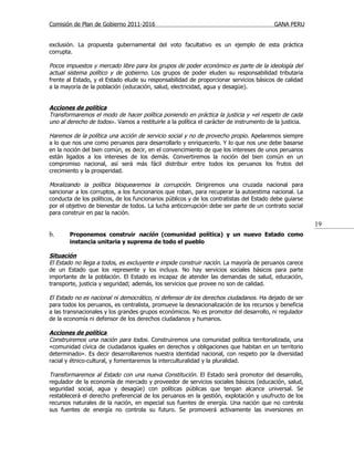 Comisión de Plan de Gobierno 2011-2016                                                    GANA PERU


exclusión. La propuesta gubernamental del voto facultativo es un ejemplo de esta práctica
corrupta.

Pocos impuestos y mercado libre para los grupos de poder económico es parte de la ideología del
actual sistema político y de gobierno. Los grupos de poder eluden su responsabilidad tributaria
frente al Estado, y el Estado elude su responsabilidad de proporcionar servicios básicos de calidad
a la mayoría de la población (educación, salud, electricidad, agua y desagüe).


Acciones de política
Transformaremos el modo de hacer política poniendo en práctica la justicia y «el respeto de cada
uno al derecho de todos». Vamos a restituirle a la política el carácter de instrumento de la justicia.

Haremos de la política una acción de servicio social y no de provecho propio . Apelaremos siempre
a lo que nos une como peruanos para desarrollarlo y enriquecerlo. Y lo que nos une debe basarse
en la noción del bien común, es decir, en el convencimiento de que los intereses de unos peruanos
están ligados a los intereses de los demás. Convertiremos la noción del bien común en un
compromiso nacional, así será más fácil distribuir entre todos los peruanos los frutos del
crecimiento y la prosperidad.

Moralizando la política bloquearemos la corrupción. Dirigiremos una cruzada nacional para
sancionar a los corruptos, a los funcionarios que roban, para recuperar la autoestima nacional. La
conducta de los políticos, de los funcionarios públicos y de los contratistas del Estado debe guiarse
por el objetivo de bienestar de todos. La lucha anticorrupción debe ser parte de un contrato social
para construir en paz la nación.

                                                                                                         19
b.      Proponemos construir nación (comunidad política) y un nuevo Estado como
        instancia unitaria y suprema de todo el pueblo

Situación
El Estado no llega a todos, es excluyente e impide construir nación. La mayoría de peruanos carece
de un Estado que los represente y los incluya. No hay servicios sociales básicos para parte
importante de la población. El Estado es incapaz de atender las demandas de salud, educación,
transporte, justicia y seguridad; además, los servicios que provee no son de calidad.

El Estado no es nacional ni democrático, ni defensor de los derechos ciudadanos . Ha dejado de ser
para todos los peruanos, es centralista, promueve la desnacionalización de los recursos y beneficia
a las transnacionales y los grandes grupos económicos. No es promotor del desarrollo, ni regulador
de la economía ni defensor de los derechos ciudadanos y humanos.

Acciones de política
Construiremos una nación para todos. Construiremos una comunidad política territorializada, una
«comunidad cívica de ciudadanos iguales en derechos y obligaciones que habitan en un territorio
determinado». Es decir desarrollaremos nuestra identidad nacional, con respeto por la diversidad
racial y étnico-cultural, y fomentaremos la interculturalidad y la pluralidad.

Transformaremos al Estado con una nueva Constitución . El Estado será promotor del desarrollo,
regulador de la economía de mercado y proveedor de servicios sociales básicos (educación, salud,
seguridad social, agua y desagüe) con políticas públicas que tengan alcance universal. Se
restablecerá el derecho preferencial de los peruanos en la gestión, explotación y usufructo de los
recursos naturales de la nación, en especial sus fuentes de energía. Una nación que no controla
sus fuentes de energía no controla su futuro. Se promoverá activamente las inversiones en
 