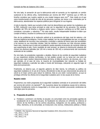 Comisión de Plan de Gobierno 2011-2016                                                     GANA PERU


Por otro lado, la sensación de que la delincuencia está en aumento no ha registrado un cambio
sustancial en los últimos años, manteniéndose por encima del 70%23 mientras que un 96% de
limeños considera que nuestra capital es una ciudad insegura para vivir24. Este miedo es el que
viene transformando el estilo de vida de los peruanos, quienes, por temor a ser violentados por la
delincuencia, abandonaban los espacios públicos para refugiarse en sus hogares.

A todo lo descrito, habría que sumarle el alto nivel de desconfianza que sienten los ciudadanos por
la PNP, institución cuya tarea principal es velar por la seguridad de los peruanos. Por ejemplo,
alrededor del 79% de limeños y chalacos siente «poca o ninguna» confianza en la PNP, pues la
consideran «corrupta» y «abusiva».25 Por esta razón, resulta indispensable fortalecer la labor que
cumple la Policía y recobrar la confianza de la ciudadanía.

Otro de los problemas de la institución policial es la persistencia del bajo nivel de salarios y de
recursos logísticos-tecnológicos. Frente a esta realidad, son las municipalidades las que, en algunos
casos, abastecen de recursos a las comisarías y contratan a policías de franco para que acompañen
a los serenos en sus recorridos móviles. Solo los distritos y provincias con más recursos pueden
hacer esto, mientras que el resto de la población queda expuesta al escenario de creciente violencia
que experimenta el país. Como resultado de este proceso, se observa la disminución absoluta del
número de efectivos policiales (de 120 mil a menos de 100 mil) a contracorriente del crecimiento
acelerado de las ciudades.

Por otro lado, los presidentes regionales y alcaldes, líderes de los comités de seguridad ciudadana
en sus respectivos ámbitos territoriales, no han podido cumplir con su tarea por una serie de
factores que urgen resolver (desconocimiento del tema, la falta de control y de recursos, etc.). Así,
por ejemplo, en el caso de Lima, la mayoría de municipalidades han reducido su trabajo de
seguridad ciudadana a patrullar las calles a través del Serenazgo, colocando en segundo lugar el          190
tema de la prevención.

Finalmente, se observa que, el segundo gobierno de Alan García, ha enfocado su política de
seguridad ciudadana en el uso de la fuerza, difundiendo la idea de que endureciendo las penas de
cárcel es el mejor camino para reducir la violencia. Esta es una visión «conservadora», ya que se
privilegia enfrentar los efectos de la inseguridad ciudadana pero no las causas de la misma.

Nuestra visión

Proponemos una visión progresista de la seguridad ciudadana centrada en la prevención del delito
por encima del control y la represión26. Así, buscamos atacar las verdaderas causas de la violencia,
luchando frontalmente contra la inseguridad y el crimen pero también procurando condiciones de
vida digna para los peruanos.


b. Propuesta de política

      Fortalecer y promover a la familia, la escuela y la comunidad como los principales agentes de
       socialización de la sociedad peruana. Se focalizarán los esfuerzos en enfrentar la violencia al
       interior de las familias y de los centros educativos, trabajando con los padres, profesores y
       niños. Asimismo, en la comunidad, se involucrará a los vecinos, instituciones públicas y Policía


23
     CONASEC. Plan Operativo Nacional de Seguridad Ciudadana 2010. (Documento en línea)
24
     IDL, 2010, p. 14-15
25
     IDL, 2010, p. 33-34
26
     IDL, 2010, p. 43.
 