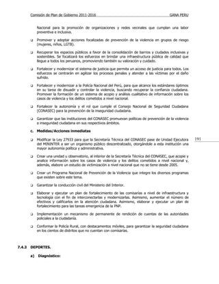 Comisión de Plan de Gobierno 2011-2016                                                   GANA PERU


             Nacional para la promoción de organizaciones y redes vecinales que cumplan una labor
             preventiva e inclusiva.

            Promover y adoptar acciones focalizadas de prevención de la violencia en grupos de riesgo
             (mujeres, niños, LGTB).

            Recuperar los espacios públicos a favor de la consolidación de barrios y ciudades inclusivas y
             sostenibles. Se focalizará los esfuerzos en brindar una infraestructura pública de calidad que
             llegue a todos los peruanos, promoviendo también su valoración y cuidado.

            Fortalecer y modernizar el sistema de justicia que permita un acceso de justicia para todos. Los
             esfuerzos se centrarán en agilizar los procesos penales y atender a las víctimas por el daño
             sufrido.

            Fortalecer y modernizar a la Policía Nacional del Perú, para que alcance los estándares óptimos
             en su tarea de disuadir y controlar la violencia, buscando recuperar la confianza ciudadana.
             Promover la formación de un sistema de acopio y análisis cualitativo de información sobre los
             casos de violencia y los delitos cometidos a nivel nacional.

            Fortalecer la autonomía y el rol que cumple el Consejo Nacional de Seguridad Ciudadana
             (CONASEC) para la prevención de la inseguridad ciudadana.

            Garantizar que las instituciones del CONASEC promuevan políticas de prevención de la violencia
             e inseguridad ciudadana en sus respectivos ámbitos.

        c. Medidas/Acciones inmediatas

            Modificar la Ley 27933 para que la Secretaría Técnica del CONASEC pase de Unidad Ejecutora         191
             del MININTER a ser un organismo público descentralizado, otorgándole a esta institución una
             mayor autonomía política y administrativa.

            Crear una unidad u observatorio, al interior de la Secretaría Técnica del CONASEC, que acopie y
             analice información sobre los casos de violencia y los delitos cometidos a nivel nacional y,
             además, elabore un estudio de victimización a nivel nacional que no se tiene desde 2005.

            Crear un Programa Nacional de Prevención de la Violencia que integre los diversos programas
             que existen sobre este tema.

            Garantizar la conducción civil del Ministerio del Interior.

            Elaborar y ejecutar un plan de fortalecimiento de las comisarías a nivel de infraestructura y
             tecnología con el fin de interconectarlas y modernizarlas. Asimismo, aumentar el número de
             efectivos y calificarlos en la atención ciudadana. Asimismo, elaborar y ejecutar un plan de
             fortalecimiento para las tareas emergencia de la PNP.

            Implementación un mecanismo de permanente de rendición de cuentas de las autoridades
             policiales a la ciudadanía.

            Conformar la Policía Rural, con destacamentos móviles, para garantizar la seguridad ciudadana
             en los cientos de distritos que no cuentan con comisarías.



7.4.3   DEPORTES.

        a)   Diagnóstico:
 
