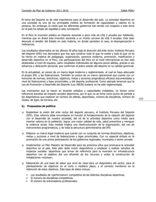 Comisión de Plan de Gobierno 2011-2016                                                   GANA PERU


El tema del Deporte es de vital importancia para el desarrollo del país. La actividad deportiva en
una sociedad es uno de los principales medios de formación de capacidades y valores en la
persona. Sin embargo, la visión que los diferentes gobiernos han tenido con respecto a este tema
en el país ha estado de espaldas a esta concepción.

En el Perú la inversión pública en Deporte asciende a poco más de US$ 2 anuales por habitante,
mientras que en Brasil esta inversión asciende a un monto cercano de US$ 5 anuales. Este dato
desnuda el desdén del Estado en esta materia, en donde persisten el caos, la desorganización e
ineficiencia.

Los resultados observados en los últimos 30 años bajo la dirección del ente rector Instituto Peruano
del Deporte (IPD) nos demuestra que hay que construir todo lo que no existe y todo lo que no se
ha hecho en materia de pedagogía, organización, gerencia moderna, promoción, masificación y
desarrollo deportivo en el Perú. Las participaciones del Perú en el nivel internacional no han sido
destacadas a nivel de equipos, salvo resultados individuales de algunos pocos atletas, gracias a sus
esfuerzos y dedicación personal, que confirman el pobre estado del deporte en su calidad gerencial.

En la actualidad, se carece de un marco legal moderno y reglamentado, al cual se haya adecuado
el propio IPD, y las federaciones. También se carece de un marco operacional que cuente con un
horizonte de normas, directrices, objetivos, metas y acciones pragmáticas eficaces documentadas a
nivel de federaciones y ligas provinciales, y del deporte profesional. Como ejemplo tenemos que la
Ley de Promoción y Desarrollo del Deporte (Ley 28036) todavía no ha sido reglamentada.

Las inversiones que se hacen en levantar estadios y capacidades instaladas, no tienen como
referencia estudios de impacto sociales deportivos, por lo que no se toma como punto de partida a
los diagnósticos que exploren en número de atletas, deportistas, número de disciplinas, número de
clubes, de ligas, de torneos, etc.                                                                     192

b)   Propuestas de política

    Replantear la visión del ente rector del deporte peruano, el Instituto Peruano del Deporte
     (IPD). Esta reforma debe enrumbarse en función al fortalecimiento de la relación del deporte
     con el desarrollo de nuestra sociedad, del rol de la actividad deportiva como medio para
     insertar valores en la población, lograr una mejor calidad de vida, salud preventiva y menguar
     la violencia social. Esta medida implica una reestructuración de la organización, del uso de
     instrumentos programáticos, y de toda la estructura administrativa del IPD.

    Elaborar un marco legal moderno que cuente con un conjunto de normas directrices, objetivos,
     metas y acciones a nivel de federaciones y ligas provinciales. Con un especial énfasis en la
     promoción de una activa participación de los gobiernos regionales, municipios y sector privado.

    Implementar un Plan Maestro de Desarrollo para los próximos años que promueva la actividad
     deportiva en el país. Este plan debe incluir diagnósticos y emplazar a realizar estudios de
     impactos sociales- deportivos que sirvan de referencia para la inversión en infraestructura
     deportiva con el objetivo del uso eficiente de los recursos y evitar la construcción de
     instalaciones «ociosas».

    Elaboración de una base de datos que sirva de input para un diagnóstico del sector; para el
     planteamiento de objetivos en el corto y mediano plazo; y el correcto monitoreo en la
     obtención de estos objetivos. Esta base de datos incluye:

        Los resultados de «performance» competitiva de las distintas disciplinas deportivas.
        El número de disciplinas competitivas.
        El número de entrenadores profesionales.
 
