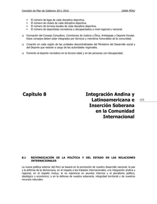 Comisión de Plan de Gobierno 2011-2016                                                           GANA PERU


         El   número   de   ligas de cada disciplina deportiva.
         El   número   de   clubes de cada disciplina deportiva.
         El   número   de   torneos locales de cada disciplina deportiva.
         El   número   de   deportistas recreativos y discapacitados a nivel regional y nacional.

     Formación del Consejo Consultivo, Comisiones de Justicia y Ética, Antidopaje y Deporte Escolar.
      Estos consejos deben estar integrados por técnicos y miembros honorables de la comunidad.

     Creación en cada región de las unidades descentralizadas del Ministerio del Desarrollo social y
      del Deporte que estarán a cargo de las autoridades regionales.

     Fomento al deporte recreativo en la tercera edad y en las personas con discapacidad.




Capítulo 8                                                      Integración Andina y
                                                                  Latinoamericana e                          193

                                                                 Inserción Soberana
                                                                    en la Comunidad
                                                                       Internacional




8.1       REIVINDICACIÓN DE LA POLÍTICA Y DEL ESTADO EN LAS RELACIONES
          INTERNACIONALES

La nueva política exterior del Perú se basará en la promoción de nuestro desarrollo nacional, la paz
y la defensa de la democracia, en el respeto a los tratados internacionales, a la integración andina y
regional, en el respeto mutuo, la no injerencia en asuntos internos y el pluralismo político,
ideológico y económico; y en la defensa de nuestra soberanía, integridad territorial y de nuestros
recursos naturales.
 