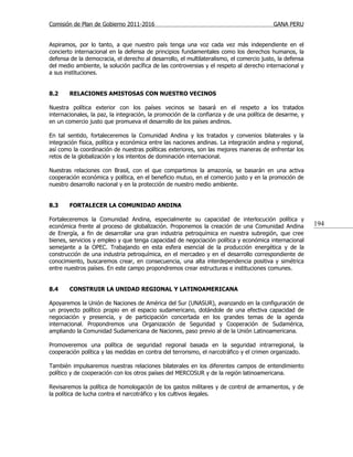 Comisión de Plan de Gobierno 2011-2016                                                   GANA PERU


Aspiramos, por lo tanto, a que nuestro país tenga una voz cada vez más independiente en el
concierto internacional en la defensa de principios fundamentales como los derechos humanos, la
defensa de la democracia, el derecho al desarrollo, el multilateralismo, el comercio justo, la defensa
del medio ambiente, la solución pacífica de las controversias y el respeto al derecho internacional y
a sus instituciones.


8.2     RELACIONES AMISTOSAS CON NUESTRO VECINOS

Nuestra política exterior con los países vecinos se basará en el respeto a los tratados
internacionales, la paz, la integración, la promoción de la confianza y de una política de desarme, y
en un comercio justo que promueva el desarrollo de los países andinos.

En tal sentido, fortaleceremos la Comunidad Andina y los tratados y convenios bilaterales y la
integración física, política y económica entre las naciones andinas. La integración andina y regional,
así como la coordinación de nuestras políticas exteriores, son las mejores maneras de enfrentar los
retos de la globalización y los intentos de dominación internacional.

Nuestras relaciones con Brasil, con el que compartimos la amazonía, se basarán en una activa
cooperación económica y política, en el beneficio mutuo, en el comercio justo y en la promoción de
nuestro desarrollo nacional y en la protección de nuestro medio ambiente.


8.3     FORTALECER LA COMUNIDAD ANDINA

Fortaleceremos la Comunidad Andina, especialmente su capacidad de interlocución política y
económica frente al proceso de globalización. Proponemos la creación de una Comunidad Andina             194
de Energía, a fin de desarrollar una gran industria petroquímica en nuestra subregión, que cree
bienes, servicios y empleo y que tenga capacidad de negociación política y económica internacional
semejante a la OPEC. Trabajando en esta esfera esencial de la producción energética y de la
construcción de una industria petroquímica, en el mercadeo y en el desarrollo correspondiente de
conocimiento, buscaremos crear, en consecuencia, una alta interdependencia positiva y simétrica
entre nuestros países. En este campo propondremos crear estructuras e instituciones comunes.


8.4     CONSTRUIR LA UNIDAD REGIONAL Y LATINOAMERICANA

Apoyaremos la Unión de Naciones de América del Sur (UNASUR), avanzando en la configuración de
un proyecto político propio en el espacio sudamericano, dotándole de una efectiva capacidad de
negociación y presencia, y de participación concertada en los grandes temas de la agenda
internacional. Propondremos una Organización de Seguridad y Cooperación de Sudamérica,
ampliando la Comunidad Sudamericana de Naciones, paso previo al de la Unión Latinoamericana.

Promoveremos una política de seguridad regional basada en la seguridad intrarregional, la
cooperación política y las medidas en contra del terrorismo, el narcotráfico y el crimen organizado.

También impulsaremos nuestras relaciones bilaterales en los diferentes campos de entendimiento
político y de cooperación con los otros países del MERCOSUR y de la región latinoamericana.

Revisaremos la política de homologación de los gastos militares y de control de armamentos, y de
la política de lucha contra el narcotráfico y los cultivos ilegales.
 