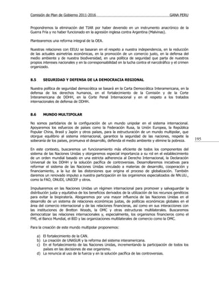 Comisión de Plan de Gobierno 2011-2016                                                    GANA PERU


Propondremos la eliminación del TIAR por haber devenido en un instrumento anacrónico de la
Guerra Fría y no haber funcionado en la agresión inglesa contra Argentina (Malvinas).

Plantearemos una reforma integral de la OEA.

Nuestras relaciones con EEUU se basaran en el respeto a nuestra independencia, en la reducción
de las actuales asimetrías económicas, en la promoción de un comercio justo, en la defensa del
medio ambiente y de nuestra biodiversidad, en una política de seguridad que parta de nuestros
propios intereses nacionales y en la corresponsabilidad en la lucha contra el narcotráfico y el crimen
organizado.


8.5      SEGURIDAD Y DEFENSA DE LA DEMOCRACIA REGIONAL

Nuestra política de seguridad democrática se basará en la Carta Democrática Interamericana, en la
defensa de los derechos humanos, en el fortalecimiento de la Comisión y de la Corte
Interamericana de DDHH, en la Corte Penal Internacional y en el respeto a los tratados
internacionales de defensa de DDHH.


8.6      MUNDO MULTIPOLAR

No somos partidarios de la configuración de un mundo unipolar en el sistema internacional.
Apoyaremos los esfuerzos de países como la Federación Rusa, la Unión Europea, la República
Popular China, Brasil y Japón y otros países, para la estructuración de un mundo multipolar, que
otorgue equilibrio al sistema internacional, garantice la seguridad de las naciones, respete la
soberanía de los países, promueva el desarrollo, defienda el medio ambiente y elimine la pobreza.         195

En este contexto, buscaremos un funcionamiento más eficiente de todos los componentes del
sistema de las Naciones Unidas y otorgaremos especial importancia a su rol en el establecimiento
de un orden mundial basado en una estricta adherencia al Derecho Internacional, la Declaración
Universal de los DDHH y la solución pacífica de controversias. Desarrollaremos iniciativas para
reformar el sistema de las Naciones Unidas vinculado a materias de desarrollo, cooperación y
financiamiento, a la luz de las distorsiones que origina el proceso de globalización. También
daremos un renovado impulso a nuestra participación en los organismos especializados de NN.UU.,
como la FAO, ONUDI, UNICEF y otros.

Impulsaremos en las Naciones Unidas un régimen internacional para promover y salvaguardar la
distribución justa y equitativa de los beneficios derivados de la utilización de los recursos genéticos
para evitar la biopiratería. Abogaremos por una mayor influencia de las Naciones Unidas en el
desarrollo de un sistema de relaciones económicas justas, de políticas económicas globales en el
área del comercio internacional y de las relaciones financieras, así como en sus interacciones con
las instituciones de Bretton Woods, la OMC y otras estructuras multilaterales. Buscaremos
democratizar las relaciones internacionales y, especialmente, los organismos financieros como el
FMI, el Banco Mundial, el BID y las organizaciones multilaterales de comercio como la OMC.

Para la creación de este mundo multipolar proponemos:

      a) El fortalecimiento de la CAN.
      b) La creación de UNASUR y la reforma del sistema interamericana.
      c) En el fortalecimiento de las Naciones Unidas, incrementando la participación de todos los
         países en las decisiones de ese organismo.
      d) La renuncia al uso de la fuerza y en la solución pacífica de las controversias.
 