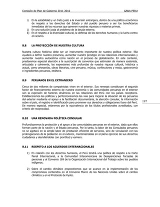 Comisión de Plan de Gobierno 2011-2016                                                    GANA PERU


      i) En la estabilidad y un trato justo a la inversión extranjera, dentro de una política económica
         de respeto a los derechos del Estado y del pueblo peruano a ser los beneficiarios
         inmediatos de los recursos que generen nuestras riquezas y materias primas.
      j) En una solución justa al problema de la deuda externa.
      k) En el respeto a la diversidad cultural, la defensa de los derechos humanos y la lucha contra
         el racismo.


8.8        LA PROYECCIÓN DE NUESTRA CULTURA

Nuestra cultura histórica debe ser un instrumento importante de nuestra política exterior. Ella
ayudará a definir nuestra presencia, aumentar nuestro prestigio en las relaciones internacionales y
aumentar nuestra autoestima como nación en el proceso de globalización. En este contexto,
prestaremos especial atención a la suscripción de convenios que estimulen de manera sostenida,
articulada y coherente, las expresiones más profundas de nuestra riqueza cultural, histórica y
actual, como artesanías, obras literarias, cine peruano, música, confecciones y moda, gastronomía
e ingredientes peruanos, etcétera.


8.9        PERUANOS EN EL EXTRANJERO

Cerca de dos millones de compatriotas viven en el exterior. Sus remesas constituyen el segundo
factor de financiamiento externo de nuestra economía y las comunidades peruanas en el exterior
son la expresión de factores dinámicos en las relaciones del Perú con los países receptores.
Estableceremos las políticas y perfeccionaremos las vías para mejorar la situación de los peruanos
del exterior mediante el apoyo a la facilitación documentaria, la atención consular, la información
sobre el país, el registro e identificación para promover sus derechos y obligaciones fuera del Perú.     197
De manera especial, velaremos por la equivalencia de los títulos profesionales acreditados, con
criterio de reciprocidad.


8.10       UNA RENOVADA POLÍTICA CONSULAR

Profundizaremos la protección y el apoyo a las comunidades peruanas en el exterior, dado que ellas
forman parte de la nación y el Estado peruanos. Por lo tanto, la labor de los Consulados peruanos
no se agotará en la simple labor de prestación eficiente de servicios, sino de vinculación con las
prolongaciones de la población en el exterior, manteniéndolas en el pleno ejercicio de sus derechos
ciudadanos y atendiéndolas con prontitud y esmero.


8.11       RESPETO A LOS ACUERDOS INTERNACIONALES

      1) En relación con los derechos humanos, el Perú tendrá una política de respeto a la Corte
         Penal Internacional, a la Comunidad Interamericana de Desapariciones Forzadas de
         personas y al Convenio 169 de la Organización Internacional del Trabajo sobre los pueblos
         indígenas.

      2) Sobre el cambio climático propondremos que se avance en la implementación de los
         compromisos contenidos en el Convenio Marco de las Naciones Unidas sobre el cambio
         climático y en el Protocolo de Kyoto.
 