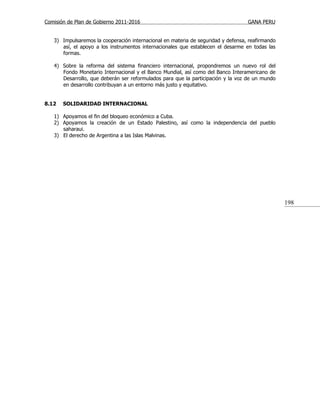 Comisión de Plan de Gobierno 2011-2016                                            GANA PERU


   3) Impulsaremos la cooperación internacional en materia de seguridad y defensa, reafirmando
      así, el apoyo a los instrumentos internacionales que establecen el desarme en todas las
      formas.

   4) Sobre la reforma del sistema financiero internacional, propondremos un nuevo rol del
      Fondo Monetario Internacional y el Banco Mundial, así como del Banco Interamericano de
      Desarrollo, que deberán ser reformulados para que la participación y la voz de un mundo
      en desarrollo contribuyan a un entorno más justo y equitativo.


8.12   SOLIDARIDAD INTERNACIONAL

   1) Apoyamos el fin del bloqueo económico a Cuba.
   2) Apoyamos la creación de un Estado Palestino, así como la independencia del pueblo
      saharaui.
   3) El derecho de Argentina a las Islas Malvinas.




                                                                                                 198
 