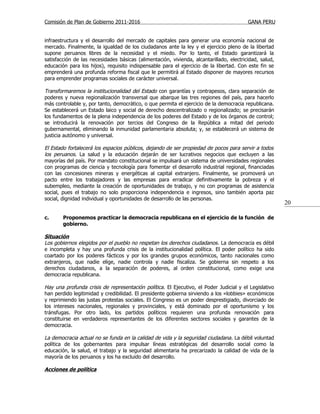 Comisión de Plan de Gobierno 2011-2016                                                   GANA PERU


infraestructura y el desarrollo del mercado de capitales para generar una economía nacional de
mercado. Finalmente, la igualdad de los ciudadanos ante la ley y el ejercicio pleno de la libertad
supone peruanos libres de la necesidad y el miedo. Por lo tanto, el Estado garantizará la
satisfacción de las necesidades básicas (alimentación, vivienda, alcantarillado, electricidad, salud,
educación para los hijos), requisito indispensable para el ejercicio de la libertad. Con este fin se
emprenderá una profunda reforma fiscal que le permitirá al Estado disponer de mayores recursos
para emprender programas sociales de carácter universal.

Transformaremos la institucionalidad del Estado con garantías y contrapesos, clara separación de
poderes y nueva regionalización transversal que abarque las tres regiones del país, para hacerlo
más controlable y, por tanto, democrático, o que permita el ejercicio de la democracia republicana.
Se establecerá un Estado laico y social de derecho descentralizado o regionalizado; se precisarán
los fundamentos de la plena independencia de los poderes del Estado y de los órganos de control;
se introducirá la renovación por tercios del Congreso de la República a mitad del periodo
gubernamental, eliminando la inmunidad parlamentaria absoluta; y, se establecerá un sistema de
justicia autónomo y universal.

El Estado fortalecerá los espacios públicos, dejando de ser propiedad de pocos para servir a todos
los peruanos. La salud y la educación dejarán de ser lucrativos negocios que excluyen a las
mayorías del país. Por mandato constitucional se impulsará un sistema de universidades regionales
con programas de ciencia y tecnología para fomentar el desarrollo industrial regional, financiadas
con las concesiones mineras y energéticas al capital extranjero. Finalmente, se promoverá un
pacto entre los trabajadores y las empresas para erradicar definitivamente la pobreza y el
subempleo, mediante la creación de oportunidades de trabajo, y no con programas de asistencia
social, pues el trabajo no solo proporciona independencia e ingresos, sino también aporta paz
social, dignidad individual y oportunidades de desarrollo de las personas.
                                                                                                        20

c.      Proponemos practicar la democracia republicana en el ejercicio de la función de
        gobierno.

Situación
Los gobiernos elegidos por el pueblo no respetan los derechos ciudadanos . La democracia es débil
e incompleta y hay una profunda crisis de la institucionalidad política. El poder político ha sido
coartado por los poderes fácticos y por los grandes grupos económicos, tanto nacionales como
extranjeros, que nadie elige, nadie controla y nadie fiscaliza. Se gobierna sin respeto a los
derechos ciudadanos, a la separación de poderes, al orden constitucional, como exige una
democracia republicana.

Hay una profunda crisis de representación política. El Ejecutivo, el Poder Judicial y el Legislativo
han perdido legitimidad y credibilidad. El presidente gobierna sirviendo a los «lobbies» económicos
y reprimiendo las justas protestas sociales. El Congreso es un poder desprestigiado, divorciado de
los intereses nacionales, regionales y provinciales, y está dominado por el oportunismo y los
tránsfugas. Por otro lado, los partidos políticos requieren una profunda renovación para
constituirse en verdaderos representantes de los diferentes sectores sociales y garantes de la
democracia.

La democracia actual no se funda en la calidad de vida y la seguridad ciudadana . La débil voluntad
política de los gobernantes para impulsar líneas estratégicas del desarrollo social como la
educación, la salud, el trabajo y la seguridad alimentaria ha precarizado la calidad de vida de la
mayoría de los peruanos y los ha excluido del desarrollo.

Acciones de política
 