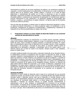 Comisión de Plan de Gobierno 2011-2016                                                    GANA PERU


Promoveremos la práctica de una forma republicana de gobierno, con mecanismos explícitos de
evaluación y control constitucional de los gobernantes. La democracia por sí sola no garantiza la
vigencia plena de los derechos civiles, sociales, políticos y humanos. Es el modo de elegir
gobernantes y representantes del pueblo; por lo tanto, la democracia es solo un proceso
legitimador. Acercaremos el Estado a las zonas pobres y desarticuladas, fortaleceremos el sistema
de partidos políticos y ampliaremos los mecanismos de participación en el ámbito local, regional y
nacional; eliminaremos el voto preferencial y se garantizará igualdad de oportunidades para
hombres y mujeres; y, promoveremos el respeto irrestricto y el ejercicio pleno de los derechos
humanos por todos los peruanos.

Para que todo esto sea posible, se requiere poner en práctica la democracia republicana, es decir,
un sistema de elección democrático y un modo de gobernar sujeto a la Constitución, o con la
Constitución. Penalizaremos los gobiernos inconstitucionales y estableceremos mecanismos de
evaluación de los informes presidenciales con apego a las normas.


d.      Proponemos construir un nuevo modelo de desarrollo basado en una economía
        nacional de mercado abierta al mundo.

Situación
Ni la industrialización sustitutiva de importaciones ni el modelo primario exportador neoliberal,
ambos como procesos modernizadores, integraron al país. La construcción de la nación, en los
países del centro, estuvo vinculada al progreso industrial y al desarrollo del Estado. En nuestro
país, la industrialización dejó de lado el desarrollo de los mercados internos y buscó expandirse
integrándose a las economías y mercados de otros países. La economía moderna quedó así
desvinculada de la demografía y geografía, y subordinada, como lo fue nuestra cultura, a una
dinámica externa que no toma en cuenta a las mayorías. Tampoco ayudó a crear ciudadanía,
                                                                                                         21
porque no integró al país.

El modelo neoliberal también mira hacia afuera y descuida el desarrollo de los mercados internos.
El neoliberalismo promovió la competencia entre los países en desarrollo por atraer el capital
extranjero mediante el desmantelamiento de los estándares regulatorios e institucionales, cuyo
efecto fue deteriorar el medio ambiente y las condiciones de vida de la población y, aumentar la
desigualdad y la pobreza. Gran parte de los trabajadores públicos fueron «desempleados» por la
privatización, y la desregulación del mercado de trabajo junto a la presión de la globalización
impidió el crecimiento de los salarios de los trabajadores privados. Asimismo, la reducción del
gasto público afectó la calidad de la educación y, por lo tanto, la calificación y capacitación de los
trabajadores. Con bajos costos y calidad de la mano de obra, el crecimiento fue liderado por las
exportaciones, dejando de lado el desarrollo enraizado en el crecimiento de los mercados internos.
Este estilo de crecimiento exacerbó la desconexión de la economía con la geografía y la
demografía del país.

Acciones de política
Forjaremos un nuevo modelo de desarrollo sobre la base de la construcción de una economía
nacional de mercado, que articule la costa, la sierra y la amazonía del país. Esto significa fomentar
mercados locales y regionales internos, para que se desarrolle un mercado nacional y para
terminar con la segmentación productiva y la discriminación económica y social del país. Esta es
una estrategia de crecimiento desde adentro y al mismo tiempo hacia afuera. Cuando se
desarrollan y expanden los mercados internos, es posible aumentar sostenidamente la
productividad y, por lo tanto, fortalecer la competitividad de la economía en los mercados
internacionales. El progreso de los mercados internos, de los espacios regionales de todo el país
es una tarea que compromete a las empresas nacionales de la industria, agroindustria, pesca, de
las minas y del agro. Parte fundamental de esta tarea es la transformación de nuestras materias
 