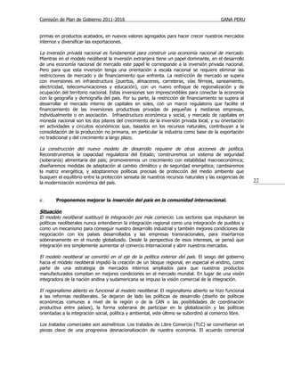 Comisión de Plan de Gobierno 2011-2016                                                   GANA PERU


primas en productos acabados, en nuevos valores agregados para hacer crecer nuestros mercados
internos y diversificar las exportaciones.

La inversión privada nacional es fundamental para construir una economía nacional de mercado.
Mientras en el modelo neoliberal la inversión extranjera tiene un papel dominante, en el desarrollo
de una economía nacional de mercado este papel le corresponde a la inversión privada nacional.
Pero para que esta inversión tenga una orientación a escala nacional se requiere eliminar las
restricciones de mercado y de financiamiento que enfrenta. La restricción de mercado se supera
con inversiones en infraestructura (puertos, almacenes, carreteras, vías férreas, saneamiento,
electricidad, telecomunicaciones y educación), con un nuevo enfoque de regionalización y de
ocupación del territorio nacional. Estas inversiones son imprescindibles para conectar la economía
con la geografía y demografía del país. Por su parte, la restricción de financiamiento se supera al
desarrollar el mercado interno de capitales en soles, con un marco regulatorio que facilite el
financiamiento de las inversiones productivas privadas de pequeñas y medianas empresas,
individualmente o en asociación. Infraestructura económica y social, y mercado de capitales en
moneda nacional son los dos pilares del crecimiento de la inversión privada local, y su orientación
en actividades y circuitos económicos que, basados en los recursos naturales, contribuyan a la
consolidación de la producción no primaria, en particular la industria como base de la exportación
no tradicional y del crecimiento a largo plazo.

La construcción del nuevo modelo de desarrollo requiere de otras acciones de política.
Reconstruiremos la capacidad regulatoria del Estado; construiremos un sistema de seguridad
(soberanía) alimentaria del país; promoveremos un crecimiento con estabilidad macroeconómica;
diseñaremos medidas de adaptación al cambio climático y de seguridad energética; cambiaremos
la matriz energética, y adoptaremos políticas precisas de protección del medio ambiente que
busquen el equilibrio entre la protección sensata de nuestros recursos naturales y las exigencias de
la modernización económica del país.                                                                    22


e.      Proponemos mejorar la inserción del país en la comunidad internacional.

Situación
El modelo neoliberal sustituyó la integración por más comercio. Los sectores que impulsaron las
políticas neoliberales nunca entendieron la integración regional como una integración de pueblos y
como un mecanismo para conseguir nuestro desarrollo industrial y también mejores condiciones de
negociación con los países desarrollados y las empresas transnacionales, para insertarnos
soberanamente en el mundo globalizado. Desde la perspectiva de esos intereses, se pensó que
integración era simplemente aumentar el comercio internacional y abrir nuestros mercados.

El modelo neoliberal se convirtió en el eje de la política exterior del país. El sesgo del gobierno
hacia el modelo neoliberal impidió la creación de un bloque regional, en especial el andino, como
parte de una estrategia de mercados internos ampliados para que nuestros productos
manufacturados compitan en mejores condiciones en el mercado mundial. En lugar de una visión
integradora de la nación andina y sudamericana se impuso la visión comercial de la integración.

El regionalismo abierto es funcional al modelo neoliberal. El regionalismo abierto se hizo funcional
a las reformas neoliberales. Se dejaron de lado las políticas de desarrollo (diseño de políticas
económicas comunes a nivel de la región o de la CAN o las posibilidades de coordinación
productiva entre países), la forma soberana de participar en la globalización y las políticas
orientadas a la integración social, política y ambiental, este último se subordinó al comercio libre.

Los tratados comerciales son asimétricos. Los tratados de Libre Comercio (TLC) se convirtieron en
piezas clave de una progresiva desnacionalización de nuestra economía. El acuerdo comercial
 