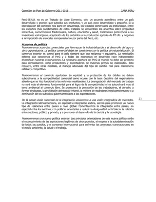Comisión de Plan de Gobierno 2011-2016                                                      GANA PERU


Perú-EE.UU. no es un Tratado de Libre Comercio, sino un acuerdo asimétrico entre un país
desarrollado y grande, que subsidia sus productos, y un país poco desarrollado y pequeño. Si la
liberalización del comercio nos pone en desventaja, los tratados comerciales las profundizan. Entre
los aspectos más cuestionables de estos tratados se encuentran los acuerdos sobre propiedad
intelectual, conocimientos tradicionales, cultura, educación y salud, tratamiento preferencial a las
inversiones extranjeras, aceptación de los subsidios a la producción agrícola de EE.UU. y negativa
a la imposición de aranceles compensatorios por parte del Perú, etc.

Acciones de política
Promoveremos acuerdos comerciales que favorezcan la industrialización y el desarrollo del agro y
de la agroindustria. La política comercial debe ser consistente con la política de industrialización. El
comercio exterior es bueno para el país siempre que sea recíproco y equitativo. La restricción
externa que caracteriza al Perú y a todas las economías en desarrollo hace indispensable
diversificar nuestras exportaciones. La necesaria apertura del Perú al mundo no debe ser pretexto
para consolidarnos como productores y exportadores de materias primas no elaboradas. Esto
requiere, entre otras medidas, el manejo adecuado del tipo de cambio real para mantenerlo
estable y competitivo.

Promoveremos el comercio equitativo. La equidad y la protección de los débiles no deben
subordinarse a la competitividad comercial como ocurre con la tesis Cepalina del regionalismo
abierto que se hizo funcional a las reformas neoliberales. La desregulación del mercado de trabajo
no será más el elemento fundamental para el logro de la competitividad ni se subordinará más el
tema ambiental al comercio libre. Se promoverá la protección de los trabajadores, el derecho a
formar sindicatos, la prohibición del trabajo infantil, la mejora de estándares medioambientales y la
eliminación de los subsidios gubernamentales a las exportaciones.

De la actual visión comercial de la integración volveremos a una visión integradora de mercados .          23
La integración latinoamericana, en especial la integración andina, servirá para promover un nuevo
tipo de relaciones entre países a nivel global. Fomentaremos la integración entre países, en
especial entre los andinos, con políticas orientadas a reducir la desigualdad, a fortalecer la relación
entre sectores, público y privado, y a promover el desarrollo de la ciencia y la tecnología.

Promoveremos una nueva política exterior. Los principios orientadores de esta nueva política serán
el reconocimiento de las aspiraciones legítimas de otros pueblos, el respeto a la autodeterminación
de todos los pueblos, y el consenso internacional para enfrentar las amenazas transnacionales en
el medio ambiente, la salud y el trabajo.
 