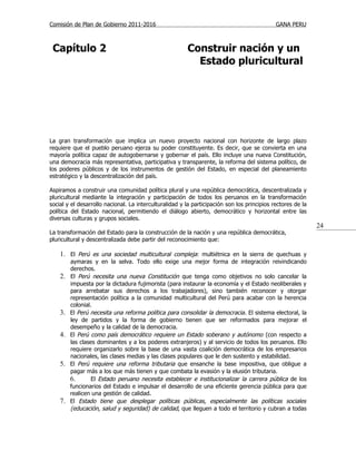 Comisión de Plan de Gobierno 2011-2016                                                       GANA PERU



 Capítulo 2                                             Construir nación y un
                                                          Estado pluricultural




La gran transformación que implica un nuevo proyecto nacional con horizonte de largo plazo
requiere que el pueblo peruano ejerza su poder constituyente. Es decir, que se convierta en una
mayoría política capaz de autogobernarse y gobernar el país. Ello incluye una nueva Constitución,
una democracia más representativa, participativa y transparente, la reforma del sistema político, de
los poderes públicos y de los instrumentos de gestión del Estado, en especial del planeamiento
estratégico y la descentralización del país.

Aspiramos a construir una comunidad política plural y una república democrática, descentralizada y
pluricultural mediante la integración y participación de todos los peruanos en la transformación
social y el desarrollo nacional. La interculturalidad y la participación son los principios rectores de la
política del Estado nacional, permitiendo el diálogo abierto, democrático y horizontal entre las
diversas culturas y grupos sociales.
                                                                                                             24
La transformación del Estado para la construcción de la nación y una república democrática,
pluricultural y descentralizada debe partir del reconocimiento que:

    1. El Perú es una sociedad multicultural compleja: multiétnica en la sierra de quechuas y
         aymaras y en la selva. Todo ello exige una mejor forma de integración reivindicando
         derechos.
    2.   El Perú necesita una nueva Constitución que tenga como objetivos no solo cancelar la
         impuesta por la dictadura fujimorista (para instaurar la economía y el Estado neoliberales y
         para arrebatar sus derechos a los trabajadores), sino también reconocer y otorgar
         representación política a la comunidad multicultural del Perú para acabar con la herencia
         colonial.
    3.   El Perú necesita una reforma política para consolidar la democracia . El sistema electoral, la
         ley de partidos y la forma de gobierno tienen que ser reformados para mejorar el
         desempeño y la calidad de la democracia.
    4.   El Perú como país democrático requiere un Estado soberano y autónomo (con respecto a
         las clases dominantes y a los poderes extranjeros) y al servicio de todos los peruanos. Ello
         requiere organizarlo sobre la base de una vasta coalición democrática de los empresarios
         nacionales, las clases medias y las clases populares que le den sustento y estabilidad.
    5.   El Perú requiere una reforma tributaria que ensanche la base impositiva, que obligue a
         pagar más a los que más tienen y que combata la evasión y la elusión tributaria.
         6.       El Estado peruano necesita establecer e institucionalizar la carrera pública de los
         funcionarios del Estado e impulsar el desarrollo de una eficiente gerencia pública para que
         realicen una gestión de calidad.
    7.   El Estado tiene que desplegar políticas públicas, especialmente las políticas sociales
         (educación, salud y seguridad) de calidad, que lleguen a todo el territorio y cubran a todas
 