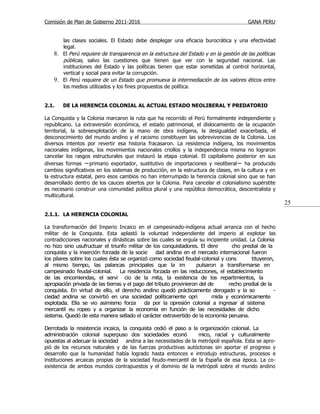 Comisión de Plan de Gobierno 2011-2016                                                  GANA PERU


       las clases sociales. El Estado debe desplegar una eficacia burocrática y una efectividad
       legal.
    8. El Perú requiere de transparencia en la estructura del Estado y en la gestión de las políticas
       públicas, salvo las cuestiones que tienen que ver con la seguridad nacional. Las
       instituciones del Estado y las políticas tienen que estar sometidas al control horizontal,
       vertical y social para evitar la corrupción.
    9. El Perú requiere de un Estado que promueva la intermediación de los valores éticos entre
       los medios utilizados y los fines propuestos de política.


2.1.    DE LA HERENCIA COLONIAL AL ACTUAL ESTADO NEOLIBERAL Y PREDATORIO

La Conquista y la Colonia marcaron la ruta que ha recorrido el Perú formalmente independiente y
republicano. La extraversión económica, el estado patrimonial, el dislocamiento de la ocupación
territorial, la sobreexplotación de la mano de obra indígena, la desigualdad exacerbada, el
desconocimiento del mundo andino y el racismo constituyen las sobrevivencias de la Colonia. Los
diversos intentos por revertir esa historia fracasaron. La resistencia indígena, los movimientos
nacionales indígenas, los movimientos nacionales criollos y la independencia misma no lograron
cancelar los rasgos estructurales que instauró la etapa colonial. El capitalismo posterior en sus
diversas formas −primario exportador, sustitutivo de importaciones y neoliberal− ha producido
cambios significativos en los sistemas de producción, en la estructura de clases, en la cultura y en
la estructura estatal, pero esos cambios no han interrumpido la herencia colonial sino que se han
desarrollado dentro de los cauces abiertos por la Colonia. Para cancelar el colonialismo supérstite
es necesario construir una comunidad política plural y una república democrática, descentralista y
multicultural.
                                                                                                        25
2.1.1. LA HERENCIA COLONIAL

La transformación del Imperio Incaico en el campesinado-indígena actual arranca con el hecho
militar de la Conquista. Esta aplastó la voluntad independiente del imperio al explotar las
contradicciones nacionales y dinásticas sobre las cuales se erguía su incipiente unidad. La Colonia
no hizo sino usufructuar el triunfo militar de los conquistadores. El dere       cho predial de la
conquista y la inserción forzada de la socie      dad andina en el mercado internacional fueron
los pilares sobre los cuales ésta se organizó como sociedad feudal-colonial y cons        tituyeron,
al mismo tiempo, las palancas principales que la im                 pulsaron a transformarse en
campesinado feudal-colonial. La residencia forzada en las reducciones, el establecimiento
de las encomiendas, el servi cio de la mita, la existencia de los repartimientos, la
apropiación privada de las tierras y el pago del tributo provinieron del de     recho predial de la
conquista. En virtud de ello, el derecho andino quedó prácticamente derogado y la so                -
ciedad andina se convirtió en una sociedad políticamente opri             mida y económicamente
explotada. Ella se vio asimismo forza       da por la opresión colonial a ingresar al sistema
mercantil eu ropeo y a organizar la economía en función de las necesidades de dicho
sistema. Quedó de esta manera sellado el carácter extravertido de la economía peruana.

Derrotada la resistencia incaica, la conquista cedió el paso a la organización colonial. La
administración colonial superpuso dos sociedades econó           mico, racial y culturalmente
opuestas al adecuar la sociedad andina a las necesidades de la metrópoli española. Esta se apro-
pió de los recursos naturales y de las fuerzas productivas autóctonas sin aportar el progreso y
desarrollo que la humanidad había logrado hasta entonces e introdujo estructuras, procesos e
instituciones arcaicas propias de la sociedad feudo-mercantil de la España de esa época. La co-
existencia de ambos mundos contrapuestos y el dominio de la metrópoli sobre el mundo andino
 