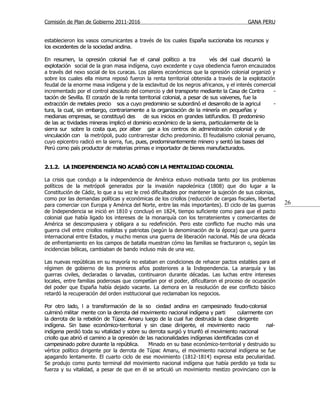 Comisión de Plan de Gobierno 2011-2016                                                  GANA PERU


establecieron los vasos comunicantes a través de los cuales España succionaba los recursos y
los excedentes de la sociedad andina.

En resumen, la opresión colonial fue el canal político a tra              vés del cual discurrió la
explotación social de la gran masa indígena, cuyo excedente y cuya obediencia fueron encauzados
a través del nexo social de los curacas. Los pilares económicos que la opresión colonial organizó y
sobre los cuales ella misma reposó fueron la renta territorial obtenida a través de la explotación
feudal de la enorme masa indígena y de la esclavitud de los negros africanos, y el interés comercial
incrementado por el control absoluto del comercio y del transporte mediante la Casa de Contra       -
tación de Sevilla. El corazón de la renta territorial colonial, a pesar de sus vaivenes, fue la
extracción de metales precio sos a cuyo predominio se subordinó el desarrollo de la agricul         -
tura, la cual, sin embargo, contrariamente a la organización de la minería en pequeñas y
medianas empresas, se constituyó des        de sus inicios en grandes latifundios. El predominio
de las ac tividades mineras implicó el dominio económico de la sierra, particularmente de la
sierra sur sobre la costa que, por alber gar a los centros de administración colonial y de
vinculación con la metrópoli, pudo contrarrestar dicho predominio. El feudalismo colonial peruano,
cuyo epicentro radicó en la sierra, fue, pues, predominantemente minero y sentó las bases del
Perú como país productor de materias primas e importador de bienes manufacturados.


2.1.2. LA INDEPENDENCIA NO ACABÓ CON LA MENTALIDAD COLONIAL

La crisis que condujo a la independencia de América estuvo motivada tanto por los problemas
políticos de la metrópoli generados por la invasión napoleónica (1808) que dio lugar a la
Constitución de Cádiz, lo que a su vez le creó dificultades por mantener la sujeción de sus colonias,
como por las demandas políticas y económicas de los criollos (reducción de cargas fiscales, libertad
para comerciar con Europa y América del Norte, entre las más importantes). El ciclo de las guerras      26
de Independencia se inició en 1810 y concluyó en 1824, tiempo suficiente como para que el pacto
colonial que había ligado los intereses de la monarquía con los terratenientes y comerciantes de
América se descompusiera y obligara a su redefinición. Pero este conflicto fue mucho más una
guerra civil entre criollos realistas y patriotas (según la denominación de la época) que una guerra
internacional entre Estados, y mucho menos una guerra de liberación nacional. Más de una década
de enfrentamiento en los campos de batalla muestran cómo las familias se fracturaron o, según las
incidencias bélicas, cambiaban de bando incluso más de una vez.

Las nuevas repúblicas en su mayoría no estaban en condiciones de rehacer pactos estables para el
régimen de gobierno de los primeros años posteriores a la Independencia. La anarquía y las
guerras civiles, declaradas o larvadas, continuaron durante décadas. Las luchas entre intereses
locales, entre familias poderosas que competían por el poder, dificultaron el proceso de ocupación
del poder que España había dejado vacante. La demora en la resolución de ese conflicto básico
retardó la recuperación del orden institucional que reclamaban los negocios.

Por otro lado, l a transformación de la so ciedad andina en campesinado feudo-colonial
culminó militar mente con la derrota del movimiento nacional indígena y parti        cularmente con
la derrota de la rebelión de Túpac Amaru luego de la cual fue destruida la clase dirigente
indígena. Sin base económico-territorial y sin clase dirigente, el movimiento nacio              nal-
indígena perdió toda su vitalidad y sobre su derrota surgió y triunfó el movimiento nacional
criollo que abrió el camino a la opresión de las nacionalidades indígenas identificadas con el
campesinado pobre durante la república.       Minado en su base económico-territorial y destruido su
vértice político dirigente por la derrota de Túpac Amaru, el movimiento nacional indígena se fue
apagando lentamente. El cuarto ciclo de ese movimiento (1812-1814) expresa esta peculiaridad.
Se produjo como punto terminal del movimiento nacional indígena que había perdido ya toda su
fuerza y su vitalidad, a pesar de que en él se articuló un movimiento mestizo provinciano con la
 