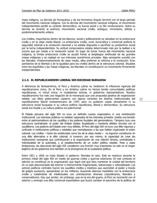 Comisión de Plan de Gobierno 2011-2016                                                      GANA PERU


masa indígena. La derrota de Pumacahua y de los hermanos Angulo terminó con el largo período
del movimiento nacional indígena. Con la derrota del movimiento nacional indígena, el movimiento
independentista perdió su carácter democrático, su fuerza social y su filo revolucionario. Sobre su
derrota se levantó el anémico movimiento nacional criollo, ambiguo, minoritario, elitista y
predominantemente urbano.

Los criollos, mayoritarios dentro de los blancos, social y políticamente se ubicaban en la aristocracia
criolla y en la clase media liberal. La aristocracia criolla, rural, burocrática y comercial prefería la
seguridad colonial a la revolución nacional y no estaba dispuesta a sacrificar su predominio social
por la lucha independentista. Su actitud conservadora estaba determinada más por la lealtad a la
corona que por miedo a la revolución social. En lugar de tomar fuerza del movimiento nacional
indígena, la tímida aristocracia criolla se asustó frente al despliegue antifeudal de las grandes
masas indígenas y se replegó en sus intereses económicos privados. Algo semejante sucedió con
los liberales. Predominantemente de clase media, ellos preferían la reforma a la revolución. Eran
partidarios de la libertad y de la igualdad para los criollos dentro de la estructura colonial. Situados
entre los españoles y las masas indígenas, los liberales no constituyeron un movimiento firmemente
independentista.


2.1.3. EL REPUBLICANISMO LIBERAL SIN SOCIEDAD BURGUESA

A diferencia de Norteamérica, el Perú y América Latina no recibieron la influencia vigorosa del
republicanismo cívico. En el Perú y en América Latina no hemos tenido comunidades políticas
republicanas, ni virtud cívica, ni ciudadanías activas, ni gobiernos representativos. Nuestro
republicanismo fue más una negación de la monarquía que una propuesta positiva de organización
estatal. Las élites gobernantes copiaron con ligeras variantes los diseños institucionales del              27
republicanismo liberal norteamericano de 1787, pero no pudieron copiar obviamente ni su
estructura social burguesa ni su cultura política republicana, liberal y democrática. Su estructura
social era feudal y su cultura política era patrimonial.

El Estado peruano del siglo XIX no tuvo un definido cuerpo organizativo ni una vertebración
institucional. Los intereses públicos no estaban separados de los intereses privados: existía una tensión
entre el patrimonialismo de los caudillos y los poderes feudales del gamonalismo. Tampoco tuvo una
estructura centralizada: el poder del Estado estaba feudalizado y mantenía débiles vínculos con el
caudillismo. Los poderes del Estado eran muy débiles. El Perú del siglo XIX no tuvo una élite vigorosa y
unificada ni instituciones políticas y estatales que reemplazaran a las que habían organizado el orden
colonial. Los criollos −tanto los aristócratas como los de la clase media− no lograron constituirse en
una élite alternativa a la élite colonial, ni tuvieron, por eso mismo, la capacidad de crear las
instituciones necesarias que contribuyeran a la organización de una relación directa, centralizada e
individualista de la autoridad, y al establecimiento de un orden político estable. Pese a estas
limitaciones, las elecciones del siglo XIX cumplieron una función muy importante no solo en el origen
legítimo de los gobiernos sino también en la emergencia de la ciudadanía política.

Entre 1821 y 1826 no hubo Estado ni gobierno. Reinaba el caos. Este se mantuvo durante la
primera mitad del siglo XIX en medio de guerras civiles y guerras exteriores. En ese contexto el
ejército se constituyó en la organización que logró mal que bien mantener la unidad del territorio
en un país desconectado del exterior e interiormente fragmentado, balcanizado y refeudalizado. Los
actores políticos centrales fueron los caudillos criollos y mestizos que ascendían al poder a través
de golpes sucesivos, apoyándose en los militares, buscando alianzas inestables con la aristocracia
criolla y rodeándose de intelectuales con orientaciones diversas (republicanos, liberales y
conservadores). Hay que anotar, sin embargo, que en la era del guano, el Perú se reconectó con el
exterior y emergió una élite comercial exportadora que buscó cambiar el epicentro de la política de
 