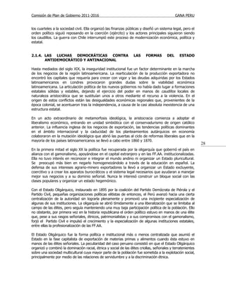 Comisión de Plan de Gobierno 2011-2016                                                         GANA PERU


los cuarteles a la sociedad civil. Ella organizó las finanzas públicas y diseñó un sistema legal, pero el
orden político siguió reposando en la coerción (ejército) y los actores principales siguieron siendo
los caudillos. La guerra con Chile interrumpió este proceso de modernización económica, política y
estatal.


2.1.4. LAS LUCHAS DEMOCRÁTICAS CONTRA                              LAS     FORMAS        DEL     ESTADO
       ANTIDEMOCRÁTICO Y ANTINACIONAL

Hasta mediados del siglo XIX, la inseguridad institucional fue un factor determinante en la marcha
de los negocios de la región latinoamericana. La rearticulación de la producción exportadora no
encontró los capitales que requería para crecer con vigor y las deudas adquiridas por los Estados
latinoamericanos en Londres provocaron grandes dudas sobre la viabilidad económica
latinoamericana. La articulación política de los nuevos gobiernos no había dado lugar a formaciones
estatales sólidas y estables, dejando el ejercicio del poder en manos de caudillos locales de
naturaleza aristocrática que se sustituían unos a otros mediante el recurso a la violencia. En el
origen de estos conflictos están las desigualdades económicas regionales que, provenientes de la
época colonial, se acentuaron tras la independencia, a causa de la casi absoluta inexistencia de una
estructura estatal.

En un acto extraordinario de metamorfosis ideológica, la aristocracia comienza a adoptar el
liberalismo económico, entrando en unidad simbiótica con el conservadurismo de origen católico
anterior. La influencia inglesa de los negocios de exportación, las tendencias políticas dominantes
en el ámbito internacional y la caducidad de los planteamientos autárquicos en economía
colaboraron en la mutación ideológica que abrió las puertas al ciclo de reformas liberales que en la
mayoría de los países latinoamericanos se llevó a cabo entre 1860 y 1870.
                                                                                                               28
En la primera mitad el siglo XX la política fue recuperada por la oligarquía que gobernó el país en
alianza con el gamonalismo, apoyándose en el capital extranjero y en las FF.AA. institucionalizadas.
Ella no tuvo interés en reconocer e integrar el mundo andino ni organizar un Estado pluricultural.
Se preocupó más bien en negarlo homogeneizándolo a través de la educación en español. La
defensa de sus intereses agrario-minero exportadores la llevó a organizar un Estado excluyente,
coercitivo y a crear los aparatos burocráticos y el sistema legal necesarios que ayudaran a manejar
mejor sus negocios y a su dominio señorial. Nunca le interesó construir un bloque social con las
clases populares y organizar un estado hegemónico.

Con el Estado Oligárquico, instaurado en 1895 por la coalición del Partido Demócrata de Piérola y el
Partido Civil, pequeñas organizaciones políticas elitistas de entonces, el Perú avanzó hacia una cierta
centralización de la autoridad sin lograrla plenamente y promovió una incipiente especialización de
algunas de sus instituciones. La oligarquía se abrió tímidamente a una liberalización que se limitaba al
campo de las élites, pero seguía manteniendo una muy baja participación política de la población. Ello
no obstante, por primera vez en la historia republicana el orden político estuvo en manos de una élite
que, pese a sus rasgos señoriales, étnicos, patrimonialistas y a sus compromisos con el gamonalismo,
forjó el Partido Civil e impulsó el crecimiento y la especialización de algunas instituciones estatales,
entre ellas la profesionalización de las FF.AA.

El Estado Oligárquico fue la forma política e institucional más o menos centralizada que asumió el
Estado en la fase capitalista de exportación de materias primas y alimentos cuando ésta estuvo en
manos de las élites señoriales. La peculiaridad del caso peruano consistió en que el Estado Oligárquico
organizó y combinó la dominación racial, étnica y social de las élites criollas, señoriales y terratenientes
sobre una sociedad multicultural cuya mayor parte de la población fue sometida a la explotación social,
principalmente por medio de las relaciones de servidumbre y a la discriminación étnica.
 
