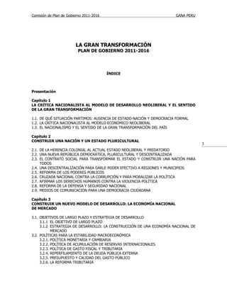 Comisión de Plan de Gobierno 2011-2016                                GANA PERU




                        LA GRAN TRANSFORMACIÓN
                         PLAN DE GOBIERNO 2011-2016




                                         ÍNDICE



Presentación

Capítulo 1
LA CRÍTICA NACIONALISTA AL MODELO DE DESARROLLO NEOLIBERAL Y EL SENTIDO
DE LA GRAN TRANSFORMACIÓN

1.1. DE QUÉ SITUACIÓN PARTIMOS: AUSENCIA DE ESTADO-NACIÓN Y DEMOCRACIA FORMAL
1.2. LA CRÍTICA NACIONALISTA AL MODELO ECONÓMICO NEOLIBERAL
1.3. EL NACIONALISMO Y EL SENTIDO DE LA GRAN TRANSFORMACIÓN DEL PAÍS

Capítulo 2
CONSTRUIR UNA NACIÓN Y UN ESTADO PLURICULTURAL
                                                                                   3
2.1. DE LA HERENCIA COLONIAL AL ACTUAL ESTADO NEOLIBERAL Y PREDATORIO
2.2. UNA NUEVA REPÚBLICA DEMOCRÁTICA, PLURICULTURAL Y DESCENTRALIZADA
2.3. EL CONTRATO SOCIAL PARA TRANSFORMAR EL ESTADO Y CONSTRUIR UNA NACIÓN PARA
     TODOS
2.4. UNA DESCENTRALIZACIÓN PARA DARLE PODER EFECTIVO A REGIONES Y MUNICIPIOS
2.5. REFORMA DE LOS PODERES PÚBLICOS
2.6. CRUZADA NACIONAL CONTRA LA CORRUPCIÓN Y PARA MORALIZAR LA POLÍTICA
2.7. AFIRMAR LOS DERECHOS HUMANOS CONTRA LA VIOLENCIA POLÍTICA
2.8. REFORMA DE LA DEFENSA Y SEGURIDAD NACIONAL
2.9. MEDIOS DE COMUNICACIÓN PARA UNA DEMOCRACIA CIUDADANA

Capítulo 3
CONSTRUIR UN NUEVO MODELO DE DESARROLLO: LA ECONOMÍA NACIONAL
DE MERCADO

3.1. OBJETIVOS DE LARGO PLAZO Y ESTRATEGIA DE DESARROLLO
     3.1.1 EL OBJETIVO DE LARGO PLAZO
     3.1.2 ESTRATEGIA DE DESARROLLO: LA CONSTRUCCIÓN DE UNA ECONOMÍA NACIONAL DE
            MERCADO
3.2. POLÍTICAS PARA LA ESTABILIDAD MACROECONÓMICA
     3.2.1. POLÍTICA MONETARIA Y CAMBIARIA
     3.2.2. POLÍTICA DE ACUMULACIÓN DE RESERVAS INTERNACIONALES
     3.2.3. POLÍTICA DE GASTO FISCAL Y TRIBUTARIA
     3.2.4. REPERFILAMIENTO DE LA DEUDA PÚBLICA EXTERNA
     3.2.5. PRESUPUESTO Y CALIDAD DEL GASTO PÚBLICO
     3.2.6. LA REFORMA TRIBUTARIA
 