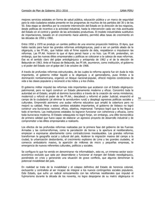 Comisión de Plan de Gobierno 2011-2016                                                    GANA PERU


mejores servicios estatales en forma de salud pública, educación pública y un marco de seguridad
para la vida ciudadana estaba presente en los programas de muchos de los partidos del 30 y de los
50. Esta etapa se identifica por la creciente intervención del Estado en la dirección de los negocios,
desde políticas de incentivo a la actividad industrial, hasta la intervención cada vez más acentuada
del Estado en el control y gestión de las actividades productivas. El modelo industrialista sustitutivo
de importaciones, basado en el crecimiento hacia adentro, permitió altas tasas de crecimiento en
las décadas de 1950 y 1960.

Entre 1950 y 1970 se produjo un cambio político de una enorme proyección histórica. El Apra, que
había nacido para hacer las grandes reformas antioligárquicas, pasó a ser un partido aliado de la
oligarquía, y las FF.AA., que habían sido el firme soporte de ésta, respaldaron e impulsaron las
reformas. Las FF.AA. hicieron lo que el Apra pensó hacer y no hizo. Las FF.AA. pretendían, sin
embargo, que las nuevas élites empresariales y políticas se colocaran a la cabeza de esas reformas.
Ese es el sentido claro del golpe antioligárquico y antiaprista de 1962 y el de la elección de
Belaunde en 1963. Ante el fracaso de Belaunde, las FF.AA. asumieron, como institución, el gobierno
y el poder del Estado con el golpe del 3 de octubre de 1968.

A través de profundas reformas estructurales, de las cuales la reforma agraria fue sin duda la más
importante, el gobierno militar liquidó a la oligarquía y al gamonalismo, puso límites a la
dominación norteamericana, organizó un bloque nacional-popular, ofreció mejores condiciones de
vida a las clases populares y reconoció a los indios y a los cholos.

El gobierno militar impulsó las reformas más importantes que acabaron con el Estado oligárquico-
patrimonial, pero no logró construir un Estado plenamente moderno y eficaz. Concentró toda la
autoridad en el Estado; amplió el dominio burocrático a través de la creación de varios ministerios;
modernizó y reforzó el poder de las FF.AA.; descabezó y reformó el poder Judicial; ensanchó el
campo de la ciudadanía (al eliminar la servidumbre rural) y desplegó agresivas políticas sociales y       30
culturales. Emprendió asimismo una audaz reforma educativa que amplió la cobertura pero no
mejoró su calidad. Pese a estos cambios estatales importantes, el gobierno de Velasco no logró
construir una burocracia: racional, eficaz, objetiva, impersonal. Tampoco logró que la ley llegue a
todo el territorio. Las instituciones estatales no lograron funcionar con coherencia y eficacia, como
toda burocracia moderna. El Estado velasquista no logró forjar, sin embargo, una élite tecnocrática
de primera calidad que fuera capaz de elaborar un agresivo proyecto de desarrollo industrial y de
comprometer a las élites empresariales a realizarlo.

Los efectos de las profundas reformas realizadas por la primera fase del gobierno de las Fuerzas
Armadas y las contrarreformas, como la parcelación de tierras y la apertura al neoliberalismo,
empiezan a expresarse abiertamente como contradicciones insoslayables. Las grandes reformas
transforman la geografía social y cultural del país. Aceleran la migración masiva del campo a la
ciudad, la urbanización desbordante, el crecimiento explosivo de Lima y las grandes ciudades, el
comercio ambulatorio masivo, la aparición de millones de micro y pequeñas empresas, la
emergencia de nuevos referentes culturales, políticos y sociales.

Se configura lo que ha venido en denominarse «la informalidad», esto es, un inmenso sector socio-
económico excluido que opta por desarrollarse y funcionar al margen del Estado neooligárquico,
poniéndolo en crisis y generando una situación de grave conflicto, que algunos denominan la
potencial inviabilidad del país.

En realidad se trata de la inviabilidad y el colapso definitivo del Estado de herencia colonial,
excluyente y centralista al ser incapaz de integrar a los nuevos contingentes sociales populares.
Este Estado, que sufre un radical remozamiento con las reformas neoliberales que impulsó el
fujimorismo durante la década de los noventa, no logra despojarse de su matriz oligárquica ni
 