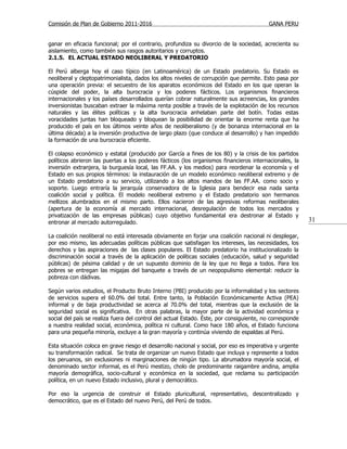 Comisión de Plan de Gobierno 2011-2016                                                   GANA PERU


ganar en eficacia funcional; por el contrario, profundiza su divorcio de la sociedad, acrecienta su
aislamiento, como también sus rasgos autoritarios y corruptos.
2.1.5. EL ACTUAL ESTADO NEOLIBERAL Y PREDATORIO

El Perú alberga hoy el caso típico (en Latinoamérica) de un Estado predatorio. Su Estado es
neoliberal y cleptopatrimonialista, dados los altos niveles de corrupción que permite. Esto pasa por
una operación previa: el secuestro de los aparatos económicos del Estado en los que operan la
cúspide del poder, la alta burocracia y los poderes fácticos. Los organismos financieros
internacionales y los países desarrollados querían cobrar naturalmente sus acreencias, los grandes
inversionistas buscaban extraer la máxima renta posible a través de la explotación de los recursos
naturales y las élites políticas y la alta burocracia anhelaban parte del botín. Todas estas
voracidades juntas han bloqueado y bloquean la posibilidad de orientar la enorme renta que ha
producido el país en los últimos veinte años de neoliberalismo (y de bonanza internacional en la
última década) a la inversión productiva de largo plazo (que conduce al desarrollo) y han impedido
la formación de una burocracia eficiente.

El colapso económico y estatal (producido por García a fines de los 80) y la crisis de los partidos
políticos abrieron las puertas a los poderes fácticos (los organismos financieros internacionales, la
inversión extranjera, la burguesía local, las FF.AA. y los medios) para reordenar la economía y el
Estado en sus propios términos: la instauración de un modelo económico neoliberal extremo y de
un Estado predatorio a su servicio, utilizando a los altos mandos de las FF.AA. como socio y
soporte. Luego entraría la jerarquía conservadora de la Iglesia para bendecir esa nada santa
coalición social y política. El modelo neoliberal extremo y el Estado predatorio son hermanos
mellizos alumbrados en el mismo parto. Ellos nacieron de las agresivas reformas neoliberales
(apertura de la economía al mercado internacional, desregulación de todos los mercados y
privatización de las empresas públicas) cuyo objetivo fundamental era destronar al Estado y
entronar al mercado autorregulado.                                                                       31

La coalición neoliberal no está interesada obviamente en forjar una coalición nacional ni desplegar,
por eso mismo, las adecuadas políticas públicas que satisfagan los intereses, las necesidades, los
derechos y las aspiraciones de las clases populares. El Estado predatorio ha institucionalizado la
discriminación social a través de la aplicación de políticas sociales (educación, salud y seguridad
públicas) de pésima calidad y de un supuesto dominio de la ley que no llega a todos. Para los
pobres se entregan las migajas del banquete a través de un neopopulismo elemental: reducir la
pobreza con dádivas.

Según varios estudios, el Producto Bruto Interno (PBI) producido por la informalidad y los sectores
de servicios supera el 60.0% del total. Entre tanto, la Población Económicamente Activa (PEA)
informal y de baja productividad se acerca al 70.0% del total, mientras que la exclusión de la
seguridad social es significativa. En otras palabras, la mayor parte de la actividad económica y
social del país se realiza fuera del control del actual Estado. Éste, por consiguiente, no corresponde
a nuestra realidad social, económica, política ni cultural. Como hace 180 años, el Estado funciona
para una pequeña minoría, excluye a la gran mayoría y continúa viviendo de espaldas al Perú.

Esta situación coloca en grave riesgo el desarrollo nacional y social, por eso es imperativa y urgente
su transformación radical. Se trata de organizar un nuevo Estado que incluya y represente a todos
los peruanos, sin exclusiones ni marginaciones de ningún tipo. La abrumadora mayoría social, el
denominado sector informal, es el Perú mestizo, cholo de predominante raigambre andina, amplia
mayoría demográfica, socio-cultural y económica en la sociedad, que reclama su participación
política, en un nuevo Estado inclusivo, plural y democrático.

Por eso la urgencia de construir el Estado pluricultural, representativo, descentralizado y
democrático, que es el Estado del nuevo Perú, del Perú de todos.
 