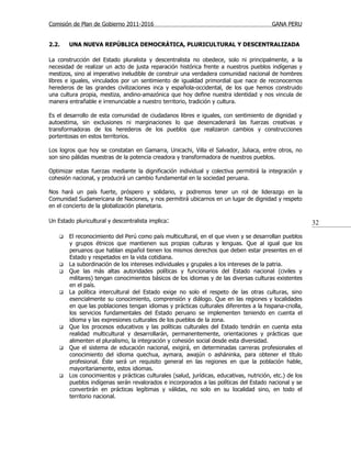 Comisión de Plan de Gobierno 2011-2016                                                    GANA PERU


2.2.    UNA NUEVA REPÚBLICA DEMOCRÁTICA, PLURICULTURAL Y DESCENTRALIZADA

La construcción del Estado pluralista y descentralista no obedece, solo ni principalmente, a la
necesidad de realizar un acto de justa reparación histórica frente a nuestros pueblos indígenas y
mestizos, sino al imperativo ineludible de construir una verdadera comunidad nacional de hombres
libres e iguales, vinculados por un sentimiento de igualdad primordial que nace de reconocernos
herederos de las grandes civilizaciones inca y española-occidental, de los que hemos construido
una cultura propia, mestiza, andino-amazónica que hoy define nuestra identidad y nos vincula de
manera entrañable e irrenunciable a nuestro territorio, tradición y cultura.

Es el desarrollo de esta comunidad de ciudadanos libres e iguales, con sentimiento de dignidad y
autoestima, sin exclusiones ni marginaciones lo que desencadenará las fuerzas creativas y
transformadoras de los herederos de los pueblos que realizaron cambios y construcciones
portentosas en estos territorios.

Los logros que hoy se constatan en Gamarra, Unicachi, Villa el Salvador, Juliaca, entre otros, no
son sino pálidas muestras de la potencia creadora y transformadora de nuestros pueblos.

Optimizar estas fuerzas mediante la dignificación individual y colectiva permitirá la integración y
cohesión nacional, y producirá un cambio fundamental en la sociedad peruana.

Nos hará un país fuerte, próspero y solidario, y podremos tener un rol de liderazgo en la
Comunidad Sudamericana de Naciones, y nos permitirá ubicarnos en un lugar de dignidad y respeto
en el concierto de la globalización planetaria.

Un Estado pluricultural y descentralista implica:                                                         32
       El reconocimiento del Perú como país multicultural, en el que viven y se desarrollan pueblos
        y grupos étnicos que mantienen sus propias culturas y lenguas. Que al igual que los
        peruanos que hablan español tienen los mismos derechos que deben estar presentes en el
        Estado y respetados en la vida cotidiana.
       La subordinación de los intereses individuales y grupales a los intereses de la patria.
       Que las más altas autoridades políticas y funcionarios del Estado nacional (civiles y
        militares) tengan conocimientos básicos de los idiomas y de las diversas culturas existentes
        en el país.
       La política intercultural del Estado exige no solo el respeto de las otras culturas, sino
        esencialmente su conocimiento, comprensión y diálogo. Que en las regiones y localidades
        en que las poblaciones tengan idiomas y prácticas culturales diferentes a la hispana-criolla,
        los servicios fundamentales del Estado peruano se implementen teniendo en cuenta el
        idioma y las expresiones culturales de los pueblos de la zona.
       Que los procesos educativos y las políticas culturales del Estado tendrán en cuenta esta
        realidad multicultural y desarrollarán, permanentemente, orientaciones y prácticas que
        alimenten el pluralismo, la integración y cohesión social desde esta diversidad.
       Que el sistema de educación nacional, exigirá, en determinadas carreras profesionales el
        conocimiento del idioma quechua, aymara, awajún o asháninka, para obtener el título
        profesional. Éste será un requisito general en las regiones en que la población hable,
        mayoritariamente, estos idiomas.
       Los conocimientos y prácticas culturales (salud, jurídicas, educativas, nutrición, etc.) de los
        pueblos indígenas serán revalorados e incorporados a las políticas del Estado nacional y se
        convertirán en prácticas legítimas y válidas, no solo en su localidad sino, en todo el
        territorio nacional.
 