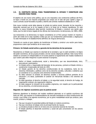 Comisión de Plan de Gobierno 2011-2016                                                  GANA PERU


2.3.    EL CONTRATO SOCIAL PARA TRANSFORMAR EL ESTADO Y CONSTRUIR UNA
        NACIÓN PARA TODOS

El objetivo de una nueva carta política, que es una respuesta a las condiciones políticas del Perú,
se logra a través de una mayoría progresista que rompa con el veto del gran capital y logre un
nuevo contrato social favorable al pueblo y distinto del contrato neoliberal establecido en 1993.

Este nuevo contrato social debe plasmar el anhelo de justicia social, bienestar de las mayorías y
desarrollo nacional que se le ha negado al Perú a lo largo de su historia republicana. En este
sentido, la nueva Constitución debe permitir transformar el Estado y construir una nación para
todos, que ha sido la tarea negada de las últimas dos transiciones a la democracia, de 1980 y 2000.

Las transiciones a la democracia no logran consolidarse en el Perú porque insisten en hacerlo a
partir del molde de la vieja república criolla que por sus fundamentos patrimoniales y oligárquicos
no está interesada en el establecimiento definitivo de ninguna democracia.

Teniendo en cuenta el gran objetivo de transformar el Estado y construir una nación para todos,
proponemos cuatro ejes temáticos de la nueva carta:

Primero: Un Estado social activo y garante de los derechos de las personas

Necesitamos un Estado que exprese la voluntad de la sociedad y que no esté sometido a la lógica
del poder económico, de los grupos privados y de las nuevas oligarquías políticas. Esta nueva forma
estatal se convierte en indispensable en el mundo posterior al agotamiento del modelo neoliberal al
que nuestro país debe integrarse si quiere alcanzar el progreso.

       Definir el Estado constitucional, social y democrático, que sea descentralizado, laico,        33
        pluricultural y participativo.
       Un Estado activo y responsable del bienestar de las personas, contrario al Estado mínimo y
        socialmente irresponsable del texto de 1993.
       Un Estado garante de los derechos constitucionales de los ciudadanos, tanto de los
        derechos individuales y políticos como de los derechos sociales, culturales y solidarios que
        se consideran en su conjunto como derechos fundamentales.
       Se debe subrayar el carácter de derechos sociales y servicios públicos gratuitos de la
        educación y la salud, quitándoles el carácter de mercancías libradas a los vaivenes del
        mercado.
       Se debe garantizar el derecho al trabajo y a la seguridad social, el derecho de huelga, de
        organización sindical y de negociación colectiva.
       Se debe asegurar la inclusión de los pueblos originarios, con respeto por la particularidad
        de sus derechos, a la democracia peruana.

Segundo: Un régimen económico para la justicia social

Debemos abandonar la dictadura del modelo neoliberal plasmado en el capítulo económico del
texto de 1993, que expresa un fundamentalismo de mercado inexistente en otras constituciones del
mundo y que inhibe a los agentes económicos, por la grave inestabilidad social que produce, para
invertir, producir y trabajar.

       Hay que recuperar la autoridad pública del Estado en materia económica.
       Hay que reivindicar al trabajo como la principal fuente de riqueza.
       La iniciativa privada es libre en el marco de una economía nacional de mercado.
       El Estado planifica el desarrollo económico y social del país concertando con los actores
        respectivos.
 