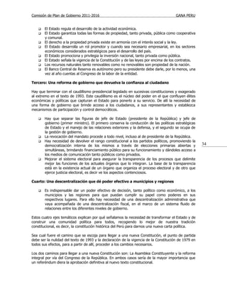 Comisión de Plan de Gobierno 2011-2016                                                 GANA PERU


       El Estado regula el desarrollo de la actividad económica.
       El Estado garantiza todas las formas de propiedad, tanto privada, pública como cooperativa
        y comunal.
       El derecho a la propiedad privada existe en armonía con el interés social y la ley.
       El Estado desarrolla un rol promotor y cuando sea necesario empresarial, en los sectores
        económicos considerados estratégicos para el desarrollo del país.
       El Estado promociona y privilegia la inversión nacional, tanto privada como pública.
       El Estado señala la vigencia de la Constitución y de las leyes por encima de los contratos.
       Los recursos naturales tanto renovables como no renovables son propiedad de la nación.
       El Banco Central de Reserva es autónomo pero su presidente debe darle, por lo menos, una
        vez al año cuentas al Congreso de la labor de la entidad.

Tercero: Una reforma de gobierno que devuelva la confianza al ciudadano

Hay que terminar con el caudillismo presidencial legislado en sucesivas constituciones y exagerado
al extremo en el texto de 1993. Este caudillismo es el núcleo del poder en el que confluyen élites
económicas y políticas que capturan el Estado para ponerlo a su servicio. De allí la necesidad de
una forma de gobierno que brinde acceso a los ciudadanos, a sus representantes y establezca
mecanismos de participación y control democráticos.

       Hay que separar las figuras de jefe de Estado (presidente de la República) y jefe de
        gobierno (primer ministro). El primero conserva la conducción de las políticas estratégicas
        de Estado y el manejo de las relaciones exteriores y la defensa, y el segundo se ocupa de
        la gestión de gobierno.
       La revocación del mandato procede a todo nivel, incluso al de presidente de la República.
       Hay necesidad de devolver el rango constitucional a los partidos políticos, promoviendo la
        democratización interna de los mismos a través de elecciones primarias abiertas y             34
        simultáneas, brindando financiamiento público para su funcionamiento y dándoles acceso a
        los medios de comunicación tanto públicos como privados.
       Mejorar el sistema electoral para asegurar la transparencia de los procesos que delimite
        mejor las funciones de los actuales órganos que lo integran. La base de la transparencia
        está en la existencia actual de un órgano que organiza el proceso electoral y de otro que
        ejerce justicia electoral, es decir ve los aspectos contenciosos.

Cuarto: Una descentralización que dé poder efectivo a municipios y regiones

       Es indispensable dar un poder efectivo de decisión, tanto político como económico, a los
        municipios y las regiones para que puedan cumplir su papel como poderes en sus
        respectivos lugares. Para ello hay necesidad de una descentralización administrativa que
        vaya acompañada de una descentralización fiscal, en el marco de un sistema fluido de
        relaciones entre los diferentes niveles de gobierno.

Estos cuatro ejes temáticos explican por qué señalamos la necesidad de transformar el Estado y de
construir una comunidad política para todos, recogiendo lo mejor de nuestra tradición
constitucional, es decir, la constitución histórica del Perú para darnos una nueva carta política.

Sea cual fuere el camino que se escoja para llegar a una nueva Constitución, el punto de partida
debe ser la nulidad del texto de 1993 y la declaración de la vigencia de la Constitución de 1979 en
todos sus efectos, para a partir de allí, proceder a los cambios necesarios.

Los dos caminos para llegar a una nueva Constitución son: La Asamblea Constituyente y la reforma
integral por vía del Congreso de la República. En ambos casos sería de la mayor importancia que
un referéndum diera la aprobación definitiva al nuevo texto constitucional.
 