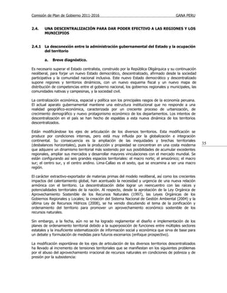 Comisión de Plan de Gobierno 2011-2016                                                  GANA PERU


2.4.    UNA DESCENTRALIZACIÓN PARA DAR PODER EFECTIVO A LAS REGIONES Y LOS
        MUNICIPIOS


2.4.1   La desconexión entre la administración gubernamental del Estado y la ocupación
        del territorio

        a.   Breve diagnóstico.

Es necesario superar el Estado centralista, construido por la República Oligárquica y su continuación
neoliberal, para forjar un nuevo Estado democrático, descentralizado, afirmado desde la sociedad
participativa y la comunidad nacional inclusiva. Este nuevo Estado democrático y descentralizado
supone regiones y territorios dinámicos, con un nuevo esquema fiscal y un nuevo mapa de
distribución de competencias entre el gobierno nacional, los gobiernos regionales y municipales, las
comunidades nativas y campesinas, y la sociedad civil.

La centralización económica, espacial y política son los principales rasgos de la economía peruana.
El actual aparato gubernamental mantiene una estructura institucional que no responde a una
realidad geográfico-económica, caracterizada por un creciente proceso de urbanización, de
crecimiento demográfico y nuevo protagonismo económico de los departamentos. Los intentos de
descentralización en el país se han hecho de espaldas a esta nueva dinámica de los territorios
descentralizados.

Están modificándose los ejes de articulación de los diversos territorios. Esta modificación se
produce por condiciones internas, pero está muy influida por la globalización e integración
continental. Su consecuencia es la ampliación de las inequidades y brechas territoriales
(desbalances horizontales), pues la producción y propiedad se concentran en una costa moderna           35
que adquiere un dinamismo territorial más sostenido por sus posibilidades de acumular excedentes
regionales, ampliar sus mercados y desarrollar mayores vinculaciones con el mercado mundial. Se
están configurando así seis grandes espacios territoriales: el macro norte; el amazónico; el macro
sur; el centro sur, y el centro andino. Lima-Callao es el sexto, que se encamina a ser una macro
región.

El carácter extractivo-exportador de materias primas del modelo neoliberal, así como los crecientes
impactos del calentamiento global, han acentuado la necesidad y urgencia de una nueva relación
armónica con el territorio. La descentralización debe lograr un reencuentro con las raíces y
potencialidades territoriales de la nación. Al respecto, desde la aprobación de la Ley Orgánica de
Aprovechamiento Sostenible de los Recursos Naturales (1997), las Leyes Orgánicas de los
Gobiernos Regionales y Locales; la creación del Sistema Nacional de Gestión Ambiental (2004) y la
última Ley de Recursos Hídricos (2008), se ha venido discutiendo el tema de la zonificación y
ordenamiento del territorio para promover un aprovechamiento económico sostenible de los
recursos naturales.

Sin embargo, a la fecha, aún no se ha logrado reglamentar el diseño e implementación de los
planes de ordenamiento territorial debido a la superposición de funciones entre múltiples sectores
estatales y la insuficiente sistematización de información social y económica que sirva de base para
un debate y formulación de medidas para futuros escenarios (enfoque prospectivo).

La modificación espontánea de los ejes de articulación de los diversos territorios descentralizados
ha llevado al incremento de tensiones territoriales que se manifiestan en los siguientes problemas
por el abuso del aprovechamiento irracional de recursos naturales en condiciones de pobreza y de
presión por la subsistencia:
 