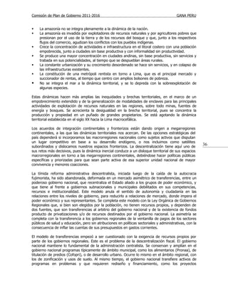 Comisión de Plan de Gobierno 2011-2016                                                    GANA PERU


   La amazonía no se integra plenamente a la dinámica de la nación.
   La amazonía es invadida por explotadores de recursos naturales y por agricultores pobres que
    presionan por el uso de la tierra y de los recursos del bosque y que, junto a los respectivos
    flujos del comercio, agudizan los conflictos con los pueblos indígenas.
   Crece la concentración de actividades e infraestructura en el litoral costero con una población
    empobrecida, junto a ciudades sin base productiva y con informalidad sin productividad.
   Se produce una mayor concentración en ciudades andinas, sin base productiva, sin servicios y
    trabada en sus potencialidades, al tiempo que se despueblan áreas rurales.
   La constante urbanización y su crecimiento desordenado se hace sin servicios, y en colapso de
    las infraestructuras existentes.
   La constitución de una metrópoli rentista en torno a Lima, que es el principal mercado y
    succionador de rentas, al tiempo que centro con amplios bolsones de pobreza.
   No se integra el mar a la dinámica territorial, y se lo depreda con la sobreexplotación de
    algunas especies.

Estas dinámicas hacen más amplias las inequidades y brechas territoriales, en el marco de un
empobrecimiento extendido y de la generalización de modalidades de enclaves para las principales
actividades de explotación de recursos naturales en las regiones, sobre todo minas, fuentes de
energía y bosques. Se acrecienta la desigualdad en la brecha territorial, pues se concentra la
producción y propiedad en un puñado de grandes propietarios. Se está agotando la dinámica
territorial establecida en el siglo XX hacia la Lima macrocefálica.

Los acuerdos de integración continentales y fronterizos están dando origen a megarregiones
continentales, a las que las dinámicas territoriales nos acercan. De las opciones estratégicas del
país dependerá si incorporamos las macrorregiones nacionales como sujetos activos que disputan
un lugar competitivo en base a su desarrollo endógeno, o nos incluimos como satélites
subordinados y dislocamos nuestros espacios fronterizos. La descentralización tiene aquí uno de
                                                                                                          36
sus retos más decisivos, pues la dinámica inercial conduce a un disloque territorial de sus espacios
macrorregionales en torno a las megarregiones continentales, debiéndose hacer políticas públicas
específicas y priorizadas para que sean parte activa de esa superior unidad nacional de mayor
convivencia y menores coacciones.

La tímida reforma administrativa descentralista, iniciada luego de la caída de la autocracia
fujimorista, ha sido abandonada, deformada en un mercado asimétrico de transferencias, entre un
poderoso gobierno nacional, que recentraliza el Estado aliado a los grupos de poder económico, y
que tiene al frente a gobiernos subnacionales y municipales debilitados en sus competencias,
recursos e institucionalidad. Este modelo anula el sentido de autonomía y ciudadanía en las
relaciones entre los niveles de gobierno, para reducirlo a relaciones de mercado, donde impera el
poder económico y sus representantes. Se completa este modelo con la Ley Orgánica de Gobiernos
Regionales que, si bien son elegidos por la población, no tienen recursos propios, y dependen de
dos fuentes, que son transferencias al arbitrio del gobierno nacional y de la existencia de fondos
producto de privatizaciones y/o de recursos destinados por el gobierno nacional. La asimetría se
completa con la transferencia a los gobiernos regionales de la ventanilla de pagos de los sectores
públicos de salud y educación, pero sin atribuciones en políticas sectoriales y administrativas, con la
consecuencia de inflar las cuentas de sus presupuestos en gastos corrientes.

El modelo de transferencias empezó a ser cuestionado con la exigencia de recursos propios por
parte de los gobiernos regionales. Este es el problema de la descentralización fiscal. El gobierno
nacional mantiene lo fundamental de la administración centralista. Se conservan y amplían en el
gobierno nacional programas típicamente de ámbito municipal, como los alimentarios (Pronaa), de
titulación de predios (Cofopri), o de desarrollo urbano. Ocurre lo mismo en el ámbito regional, con
los de zonificación y usos de suelo. Al mismo tiempo, el gobierno nacional transfiere activos de
programas en problemas y que requieren rediseño y financiamiento, como los proyectos
 