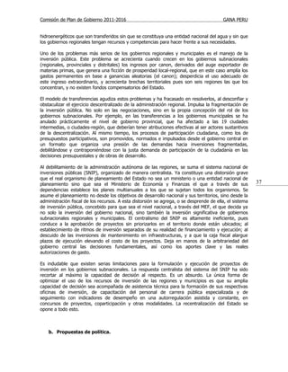 Comisión de Plan de Gobierno 2011-2016                                                   GANA PERU


hidroenergéticos que son transferidos sin que se constituya una entidad nacional del agua y sin que
los gobiernos regionales tengan recursos y competencias para hacer frente a sus necesidades.

Uno de los problemas más serios de los gobiernos regionales y municipales es el manejo de la
inversión pública. Este problema se acrecienta cuando crecen en los gobiernos subnacionales
(regionales, provinciales y distritales) los ingresos por canon, derivados del auge exportador de
materias primas, que genera una ficción de prosperidad local-regional, que en este caso amplía los
gastos permanentes en base a ganancias aleatorias (el canon); desperdicia el uso adecuado de
este ingreso extraordinario, y acrecienta brechas territoriales pues son seis regiones las que los
concentran, y no existen fondos compensatorios del Estado.

El modelo de transferencias agudiza estos problemas y ha fracasado en resolverlos, al desconfiar y
obstaculizar el ejercicio descentralizado de la administración regional. Impulsa la fragmentación de
la inversión pública. No solo en las negociaciones, sino en la propia concepción del rol de los
gobiernos subnacionales. Por ejemplo, en las transferencias a los gobiernos municipales se ha
anulado prácticamente el nivel de gobierno provincial, que ha afectado a las 19 ciudades
intermedias, o ciudades-región, que deberían tener atribuciones efectivas al ser actores sustantivos
de la descentralización. Al mismo tiempo, los procesos de participación ciudadana, como los de
presupuestos participativos, son promovidos, normados e impulsados desde el gobierno central en
un formato que organiza una presión de las demandas hacia inversiones fragmentadas,
debilitándose y contraponiéndose con la justa demanda de participación de la ciudadanía en las
decisiones presupuestales y de obras de desarrollo.

Al debilitamiento de la administración autónoma de las regiones, se suma el sistema nacional de
inversiones públicas (SNIP), organizado de manera centralista. Ya constituye una distorsión grave
que el real organismo de planeamiento del Estado no sea un ministerio o una entidad nacional de
planeamiento sino que sea el Ministerio de Economía y Finanzas el que a través de sus                    37
dependencias establece los planes multianuales a los que se sujetan todos los organismos. Se
asume el planeamiento no desde los objetivos de desarrollo nacional y sus territorios, sino desde la
administración fiscal de los recursos. A esta distorsión se agrega, o se desprende de ella, el sistema
de inversión pública, concebido para que sea el nivel nacional, a través del MEF, el que decida ya
no solo la inversión del gobierno nacional, sino también la inversión significativa de gobiernos
subnacionales regionales y municipales. El centralismo del SNIP es altamente ineficiente, pues
conduce a la aprobación de proyectos sin priorizarlos en el territorio donde están ubicados; al
establecimiento de ritmos de inversión separados de su realidad de financiamiento y ejecución; al
descuido de las inversiones de mantenimiento en infraestructuras, y a que la caja fiscal alargue
plazos de ejecución elevando el costo de los proyectos. Deja en manos de la arbitrariedad del
gobierno central las decisiones fundamentales, así como los aportes clave y las reales
autorizaciones de gasto.

Es indudable que existen serias limitaciones para la formulación y ejecución de proyectos de
inversión en los gobiernos subnacionales. La respuesta centralista del sistema del SNIP ha sido
recortar al máximo la capacidad de decisión al respecto. Es un absurdo. La única forma de
optimizar el uso de los recursos de inversión de las regiones y municipios es que su amplia
capacidad de decisión sea acompañada de asistencia técnica para la formación de sus respectivas
oficinas de inversión, de capacitación del personal de carrera pública especializada y de
seguimiento con indicadores de desempeño en una autorregulación asistida y constante, en
concursos de proyectos, coparticipación y otras modalidades. La recentralización del Estado se
opone a todo esto.



    b. Propuestas de política.
 