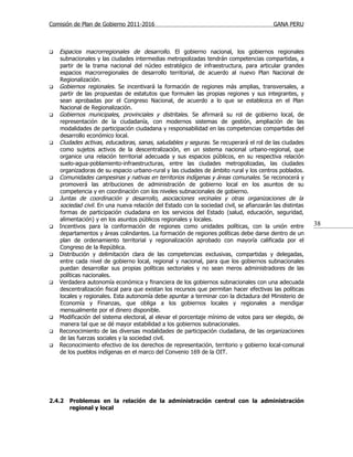 Comisión de Plan de Gobierno 2011-2016                                                    GANA PERU



   Espacios macrorregionales de desarrollo. El gobierno nacional, los gobiernos regionales
    subnacionales y las ciudades intermedias metropolizadas tendrán competencias compartidas, a
    partir de la trama nacional del núcleo estratégico de infraestructura, para articular grandes
    espacios macrorregionales de desarrollo territorial, de acuerdo al nuevo Plan Nacional de
    Regionalización.
   Gobiernos regionales. Se incentivará la formación de regiones más amplias, transversales, a
    partir de las propuestas de estatutos que formulen las propias regiones y sus integrantes, y
    sean aprobadas por el Congreso Nacional, de acuerdo a lo que se establezca en el Plan
    Nacional de Regionalización.
   Gobiernos municipales, provinciales y distritales. Se afirmará su rol de gobierno local, de
    representación de la ciudadanía, con modernos sistemas de gestión, ampliación de las
    modalidades de participación ciudadana y responsabilidad en las competencias compartidas del
    desarrollo económico local.
   Ciudades activas, educadoras, sanas, saludables y seguras. Se recuperará el rol de las ciudades
    como sujetos activos de la descentralización, en un sistema nacional urbano-regional, que
    organice una relación territorial adecuada y sus espacios públicos, en su respectiva relación
    suelo-agua-poblamiento-infraestructuras, entre las ciudades metropolizadas, las ciudades
    organizadoras de su espacio urbano-rural y las ciudades de ámbito rural y los centros poblados.
   Comunidades campesinas y nativas en territorios indígenas y áreas comunales. Se reconocerá y
    promoverá las atribuciones de administración de gobierno local en los asuntos de su
    competencia y en coordinación con los niveles subnacionales de gobierno.
   Juntas de coordinación y desarrollo, asociaciones vecinales y otras organizaciones de la
    sociedad civil. En una nueva relación del Estado con la sociedad civil, se afianzarán las distintas
    formas de participación ciudadana en los servicios del Estado (salud, educación, seguridad,
    alimentación) y en los asuntos públicos regionales y locales.
   Incentivos para la conformación de regiones como unidades políticas, con la unión entre               38
    departamentos y áreas colindantes. La formación de regiones políticas debe darse dentro de un
    plan de ordenamiento territorial y regionalización aprobado con mayoría calificada por el
    Congreso de la República.
   Distribución y delimitación clara de las competencias exclusivas, compartidas y delegadas,
    entre cada nivel de gobierno local, regional y nacional, para que los gobiernos subnacionales
    puedan desarrollar sus propias políticas sectoriales y no sean meros administradores de las
    políticas nacionales.
   Verdadera autonomía económica y financiera de los gobiernos subnacionales con una adecuada
    descentralización fiscal para que existan los recursos que permitan hacer efectivas las políticas
    locales y regionales. Esta autonomía debe apuntar a terminar con la dictadura del Ministerio de
    Economía y Finanzas, que obliga a los gobiernos locales y regionales a mendigar
    mensualmente por el dinero disponible.
   Modificación del sistema electoral, al elevar el porcentaje mínimo de votos para ser elegido, de
    manera tal que se dé mayor estabilidad a los gobiernos subnacionales.
   Reconocimiento de las diversas modalidades de participación ciudadana, de las organizaciones
    de las fuerzas sociales y la sociedad civil.
   Reconocimiento efectivo de los derechos de representación, territorio y gobierno local-comunal
    de los pueblos indígenas en el marco del Convenio 169 de la OIT.




2.4.2   Problemas en la relación de la administración central con la administración
        regional y local
 