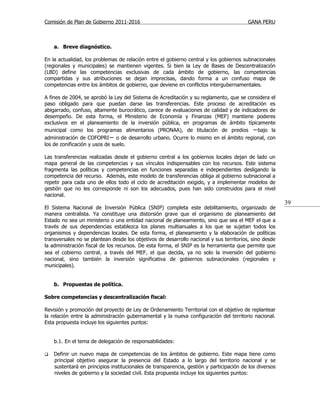 Comisión de Plan de Gobierno 2011-2016                                                   GANA PERU



    a. Breve diagnóstico.

En la actualidad, los problemas de relación entre el gobierno central y los gobiernos subnacionales
(regionales y municipales) se mantienen vigentes. Si bien la Ley de Bases de Descentralización
(LBD) define las competencias exclusivas de cada ámbito de gobierno, las competencias
compartidas y sus atribuciones se dejan imprecisas, dando forma a un confuso mapa de
competencias entre los ámbitos de gobierno, que deviene en conflictos intergubernamentales.

A fines de 2004, se aprobó la Ley del Sistema de Acreditación y su reglamento, que se considera el
paso obligado para que puedan darse las transferencias. Este proceso de acreditación es
abigarrado, confuso, altamente burocrático, carece de evaluaciones de calidad y de indicadores de
desempeño. De esta forma, el Ministerio de Economía y Finanzas (MEF) mantiene poderes
exclusivos en el planeamiento de la inversión pública, en programas de ámbito típicamente
municipal como los programas alimentarios (PRONAA), de titulación de predios −bajo la
administración de COFOPRI− o de desarrollo urbano. Ocurre lo mismo en el ámbito regional, con
los de zonificación y usos de suelo.

Las transferencias realizadas desde el gobierno central a los gobiernos locales dejan de lado un
mapa general de las competencias y sus vínculos indispensables con los recursos. Este sistema
fragmenta las políticas y competencias en funciones separadas e independientes desligando la
competencia del recurso. Además, este modelo de transferencias obliga al gobierno subnacional a
repetir para cada uno de ellos todo el ciclo de acreditación exigido, y a implementar modelos de
gestión que no les corresponde ni son los adecuados, pues han sido construidos para el nivel
nacional.
                                                                                                         39
El Sistema Nacional de Inversión Pública (SNIP) completa este debilitamiento, organizado de
manera centralista. Ya constituye una distorsión grave que el organismo de planeamiento del
Estado no sea un ministerio o una entidad nacional de planeamiento, sino que sea el MEF el que a
través de sus dependencias establezca los planes multianuales a los que se sujetan todos los
organismos y dependencias locales. De esta forma, el planeamiento y la elaboración de políticas
transversales no se plantean desde los objetivos de desarrollo nacional y sus territorios, sino desde
la administración fiscal de los recursos. De esta forma, el SNIP es la herramienta que permite que
sea el cobierno central, a través del MEF, el que decida, ya no solo la inversión del gobierno
nacional, sino también la inversión significativa de gobiernos subnacionales (regionales y
municipales).


    b. Propuestas de política.

Sobre competencias y descentralización fiscal:

Revisión y promoción del proyecto de Ley de Ordenamiento Territorial con el objetivo de replantear
la relación entre la administración gubernamental y la nueva configuración del territorio nacional.
Esta propuesta incluye los siguientes puntos:


    b.1. En el tema de delegación de responsabilidades:

   Definir un nuevo mapa de competencias de los ámbitos de gobierno. Este mapa tiene como
    principal objetivo asegurar la presencia del Estado a lo largo del territorio nacional y se
    sustentará en principios institucionales de transparencia, gestión y participación de los diversos
    niveles de gobierno y la sociedad civil. Esta propuesta incluye los siguientes puntos:
 