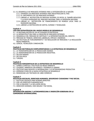 Comisión de Plan de Gobierno 2011-2016                                   GANA PERU


3.3. EL DESARROLLO DE MERCADOS INTERNOS PARA LA INTEGRACIÓN DE LA NACIÓN
     3.3.1. EXPANDIR LOS MERCADOS INTERNOS PARA INDUSTRIALIZAR EL PAÍS
     3.3.2. EL CRECIMIENTO DE LOS MERCADOS INTERNOS
     3.3.3. LIBERAR LA RESTRICCIÓN DE MERCADO INTERNO, ES DECIR, EL TAMAÑO REDUCIDO
            Y LA POCA DIVERSIDAD DEL MERCADO NACIONAL PARA LA INVERSIÓN NACIONAL
     3.3.4. LIBERAR LA RESTRICCIÓN DE FINANCIAMIENTO EN MONEDA LOCAL PARA LA
            INVERSIÓN NACIONAL
     3.3.5. LIBERAR LA RESTRICCIÓN DE CAPITAL HUMANO Y TECNOLOGÍA

Capítulo 4
LOS EJES ESTRATÉGICOS DEL NUEVO MODELO DE DESARROLLO
4.1. LA NACIONALIZACIÓN DE LAS ACTIVIDADES ESTRATÉGICAS
4.2. LA INFRAESTRUCTURA PARA LA CREACIÓN DE MERCADOS INTERNOS
4.3. DESARROLLO DEL MERCADO DE CAPITALES Y LA DEMOCRATIZACIÓN DEL CRÉDITO
4.4. MERCADO DE TRABAJO, DERECHOS LABORALES, EMPLEO E INGRESOS
4.5. LAS POLÍTICAS DE FUNCIONAMIENTO Y DE REGULACIÓN DE MERCADOS Y LA REGULACIÓN
     MEDIO-AMBIENTAL
4.6. CIENCIA, TECNOLOGÍA E INNOVACIÓN

Capítulo 5
POLÍTICAS SECTORIALES COMPLEMENTARIAS A LA ESTRATEGIA DE DESARROLLO
5.1. LA TRANSFORMACIÓN DE LA PRODUCCIÓN AGRARIA
5.2. LA TRANSFORMACIÓN DE LA PRODUCCIÓN INDUSTRIAL
5.3. SECTOR MINERÍA
5.4. SECTOR PESCA
5.5. TURISMO
                                                                                      4
Capítulo 6
POLÍTICAS HORIZONTALES DE LA ESTRATEGIA DE DESARROLLO
6.1. CAMBIO CLIMÁTICO Y POLÍTICAS DE MEDIO AMBIENTE
6.2. CIUDADES, AMBIENTES SALUDABLES Y DESARROLLO URBANO
6.3. POLÍTICAS PARA REDUCIR LA INFORMALIDAD Y LA HETEROGENEIDAD PRODUCTIVA
6.4. EMPRESAS PYMES EN LA NUEVA ESTRATEGIA DE DESARROLLO
6.5. RENEGOCIAR LOS TRATADOS DE LIBRE COMERCIO

Capítulo 7
POLÍTICAS SOCIALES, DERECHOS HUMANOS, SEGURIDAD CIUDADANA Y PAZ SOCIAL
7.1. POLÍTICAS SOCIALES PARA AFIRMAR DERECHOS
7.2. POR LOS DERECHOS FUNDAMENTALES
7.3. POR LA EQUIDAD Y LA INCLUSIÓN SOCIAL
7.4. DERECHOS HUMANOS, VIDA SEGURA Y PAZ SOCIAL

Capítulo 8
INTEGRACIÓN ANDINA Y LATINOAMERICANA E INSERCIÓN SOBERANA EN LA
COMUNIDAD INTERNACIONAL
 