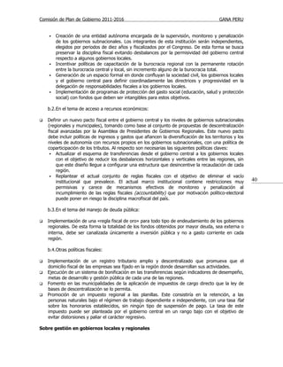 Comisión de Plan de Gobierno 2011-2016                                                     GANA PERU


       Creación de una entidad autónoma encargada de la supervisión, monitoreo y penalización
        de los gobiernos subnacionales. Los integrantes de esta institución serán independientes,
        elegidos por periodos de diez años y fiscalizados por el Congreso. De esta forma se busca
        preservar la disciplina fiscal evitando desbalances por la permisividad del gobierno central
        respecto a algunos gobiernos locales.
       Incentivar políticas de capacitación de la burocracia regional con la permanente rotación
        entre la burocracia central y local, sin incremento alguno de la burocracia total.
       Generación de un espacio formal en donde confluyan la sociedad civil, los gobiernos locales
        y el gobierno central para definir coordinadamente las directrices y progresividad en la
        delegación de responsabilidades fiscales a los gobiernos locales.
       Implementación de programas de protección del gasto social (educación, salud y protección
        social) con fondos que deben ser intangibles para estos objetivos.

    b.2.En el tema de acceso a recursos económicos:

   Definir un nuevo pacto fiscal entre el gobierno central y los niveles de gobiernos subnacionales
    (regionales y municipales), tomando como base al conjunto de propuestas de descentralización
    fiscal avanzadas por la Asamblea de Presidentes de Gobiernos Regionales. Este nuevo pacto
    debe incluir políticas de ingresos y gastos que afiancen la diversificación de los territorios y los
    niveles de autonomía con recursos propios en los gobiernos subnacionales, con una política de
    coparticipación de los tributos. Al respecto son necesarias las siguientes políticas claves:
      Actualizar el esquema de transferencias desde el gobierno central a los gobiernos locales
        con el objetivo de reducir los desbalances horizontales y verticales entre las regiones, sin
        que este diseño llegue a configurar una estructura que desincentive la recaudación de cada
        región.
      Replantear el actual conjunto de reglas fiscales con el objetivo de eliminar el vacío
        institucional que prevalece. El actual marco institucional contiene restricciones muy              40
        permisivas y carece de mecanismos efectivos de monitoreo y penalización al
        incumplimiento de las reglas fiscales (accountability) que por motivación político-electoral
        puede poner en riesgo la disciplina macrofiscal del país.

    b.3.En el tema del manejo de deuda pública:

   Implementación de una «regla fiscal de oro» para todo tipo de endeudamiento de los gobiernos
    regionales. De esta forma la totalidad de los fondos obtenidos por mayor deuda, sea externa o
    interna, debe ser canalizada únicamente a inversión pública y no a gasto corriente en cada
    región.

    b.4.Otras políticas fiscales:

   Implementación de un registro tributario amplio y descentralizado que promueva que el
    domicilio fiscal de las empresas sea fijado en la región donde desarrollan sus actividades.
   Ejecución de un sistema de bonificación en las transferencias según indicadores de desempeño,
    metas de desarrollo y gestión pública de cada una de las regiones.
   Fomento en las municipalidades de la aplicación de impuestos de cargo directo que la ley de
    bases de descentralización se lo permita.
   Promoción de un impuesto regional a las planillas. Este consistiría en la retención, a las
    personas naturales bajo el régimen de trabajo dependiente e independiente, con una tasa flat
    sobre los honorarios establecidos, sin ningún tipo de suspensión de pago. La tasa de este
    impuesto puede ser planteada por el gobierno central en un rango bajo con el objetivo de
    evitar distorsiones y paliar el carácter regresivo.

Sobre gestión en gobiernos locales y regionales
 