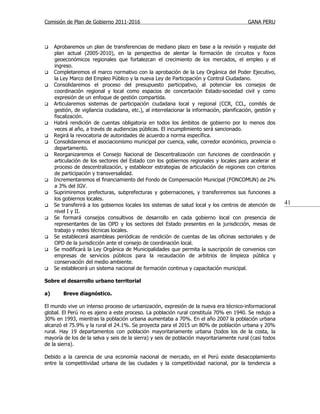 Comisión de Plan de Gobierno 2011-2016                                                      GANA PERU



    Aprobaremos un plan de transferencias de mediano plazo en base a la revisión y reajuste del
     plan actual (2005-2010), en la perspectiva de alentar la formación de circuitos y focos
     geoeconómicos regionales que fortalezcan el crecimiento de los mercados, el empleo y el
     ingreso.
    Completaremos el marco normativo con la aprobación de la Ley Orgánica del Poder Ejecutivo,
     la Ley Marco del Empleo Público y la nueva Ley de Participación y Control Ciudadano.
    Consolidaremos el proceso del presupuesto participativo, al potenciar los consejos de
     coordinación regional y local como espacios de concertación Estado-sociedad civil y como
     expresión de un enfoque de gestión compartida.
    Articularemos sistemas de participación ciudadana local y regional (CCR, CCL, comités de
     gestión, de vigilancia ciudadana, etc.), al interrelacionar la información, planificación, gestión y
     fiscalización.
    Habrá rendición de cuentas obligatoria en todos los ámbitos de gobierno por lo menos dos
     veces al año, a través de audiencias públicas. El incumplimiento será sancionado.
    Regirá la revocatoria de autoridades de acuerdo a norma específica.
    Consolidaremos el asociacionismo municipal por cuenca, valle, corredor económico, provincia o
     departamento.
    Reorganizaremos el Consejo Nacional de Descentralización con funciones de coordinación y
     articulación de los sectores del Estado con los gobiernos regionales y locales para acelerar el
     proceso de descentralización, y establecer estrategias de articulación de regiones con criterios
     de participación y transversalidad.
    Incrementaremos el financiamiento del Fondo de Compensación Municipal (FONCOMUN) de 2%
     a 3% del IGV.
    Suprimiremos prefecturas, subprefecturas y gobernaciones, y transferiremos sus funciones a
     los gobiernos locales.
    Se transferirá a los gobiernos locales los sistemas de salud local y los centros de atención de        41
     nivel I y II.
    Se formará consejos consultivos de desarrollo en cada gobierno local con presencia de
     representantes de las OPD y los sectores del Estado presentes en la jurisdicción, mesas de
     trabajo y redes técnicas locales.
    Se establecerá asambleas periódicas de rendición de cuentas de las oficinas sectoriales y de
     OPD de la jurisdicción ante el consejo de coordinación local.
    Se modificará la Ley Orgánica de Municipalidades que permita la suscripción de convenios con
     empresas de servicios públicos para la recaudación de arbitrios de limpieza pública y
     conservación del medio ambiente.
    Se establecerá un sistema nacional de formación continua y capacitación municipal.

Sobre el desarrollo urbano territorial

a)       Breve diagnóstico.

El mundo vive un intenso proceso de urbanización, expresión de la nueva era técnico-informacional
global. El Perú no es ajeno a este proceso. La población rural constituía 70% en 1940. Se redujo a
30% en 1993, mientras la población urbana aumentaba a 70%. En el año 2007 la población urbana
alcanzó el 75.9% y la rural el 24.1%. Se proyecta para el 2015 un 80% de población urbana y 20%
rural. Hay 19 departamentos con población mayoritariamente urbana (todos los de la costa, la
mayoría de los de la selva y seis de la sierra) y seis de población mayoritariamente rural (casi todos
de la sierra).

Debido a la carencia de una economía nacional de mercado, en el Perú existe desacoplamiento
entre la competitividad urbana de las ciudades y la competitividad nacional, por la tendencia a
 