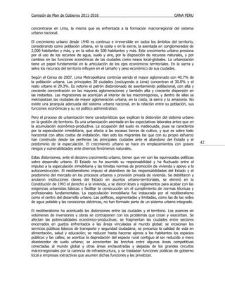 Comisión de Plan de Gobierno 2011-2016                                                  GANA PERU


concentrarse en Lima, la misma que es enfrentada a la formación macrorregional del sistema
urbano nacional.

El crecimiento urbano desde 1940 es continuo e irreversible en todos los ámbitos del territorio,
considerando como población urbana, en la costa y en la sierra, la asentada en conglomerados de
2,000 habitantes y más, y en la selva de 500 habitantes y más. Este crecimiento urbano presiona
por el uso de los recursos de agua, suelo y aire, por la disposición de recursos naturales, y por
cambios en las funciones económicas de las ciudades como nexos local-globales. La urbanización
tiene un papel fundamental en la articulación de los ejes económicos territoriales. En la sierra y
selva los recursos del territorio influyen en el tamaño y peso económico de sus ciudades.

Según el Censo de 2007, Lima Metropolitana continúa siendo el mayor aglomerado con 40.7% de
la población urbana. Las principales 30 ciudades (excluyendo a Lima) concentran el 30.0% y el
resto urbano el 29.3%. Es notorio el patrón distorsionado de asentamiento poblacional, con alta y
creciente concentración en las mayores aglomeraciones y también alta y creciente dispersión en
las restantes. Las migraciones se acentúan al interior de las macrorregiones, y dentro de ellas se
metropolizan las ciudades de mayor aglomeración urbana, en la costa, la sierra y la amazonía. No
existe una jerarquía adecuada del sistema urbano nacional, en la relación entre su población, sus
funciones económicas y su rol político administrativo.

Pero el proceso de urbanización tiene características que explican la distorsión del sistema urbano
en la gestión de territorio. Es una urbanización asentada en las expectativas laborales antes que en
la acumulación económico-productiva. La ocupación del suelo es inadecuada, pues se caracteriza
por la especulación inmobiliaria, que afecta a las escasas tierras de cultivo, y que es sobre todo
horizontal con altos costos de instalación. Han sido los migrantes los que con su propio esfuerzo
han construido desde las periferias las principales ciudades ante el abandono del Estado y el
predominio de la especulación. El crecimiento urbano se hace en emplazamientos con graves               42
riesgos y vulnerabilidades ante diversos fenómenos naturales.

Estas distorsiones, ante el decisivo crecimiento urbano, tienen que ver con las equivocadas políticas
sobre desarrollo urbano. El Estado no ha asumido su responsabilidad y ha fluctuado entre el
impulso a la especulación inmobiliaria y las tímidas normas de promoción de vivienda y apoyo a la
autoconstrucción. El neoliberalismo impuso el abandono de las responsabilidades del Estado y el
predominio del mercado en los procesos urbanos y provisión privada de vivienda. Se debilitaron y
anularon instituciones claves del Estado en asuntos urbano-territoriales, se eliminó en la
Constitución de 1993 el derecho a la vivienda, y se dieron leyes y reglamentos para acabar con las
exigencias urbanistas básicas y facilitar la construcción sin el cumplimiento de normas técnicas y
profesionales fundamentales. La especulación inmobiliaria fue instaurada por el neoliberalismo
como el centro del desarrollo urbano. Las políticas, segmentadas y limitadas, como las de las redes
de agua potable y las conexiones eléctricas, no han formado parte de un sistema urbano integrado.

El neoliberalismo ha acentuado las distorsiones entre las ciudades y el territorio. Los avances en
volúmenes de inversiones y obras se contraponen con los problemas que crean y exacerban. Se
afectan las potencialidades económico-productivas; se fragmentan las ciudades entre sectores
encerrados en guetos enfrentados a las áreas vinculadas al mundo global; se erosionan los
servicios públicos básicos de transporte y seguridad ciudadana; se precariza la calidad de vida en
alimentación, salud y educación; se reducen hasta hacerse ajenos a los habitantes los espacios
públicos y las calles; se acentúa la depredación del espacio rural contiguo al ser reducido a mero
abastecedor de suelo urbano; se acrecientan las brechas entre algunas áreas competitivas
conectadas al mundo global y otras áreas enclaustradas y alejadas de los grandes circuitos
macrorregionales por la carencia de infraestructura, y se trasladan funciones públicas de gobierno
local a empresas extractivas que asumen dichas funciones y las privatizan.
 