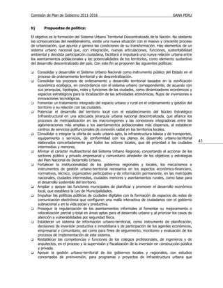 Comisión de Plan de Gobierno 2011-2016                                                     GANA PERU


b)       Propuestas de política:

El objetivo es la formación del Sistema Urbano Territorial Descentralizado de la Nación. No obstante
las consecuencias del neoliberalismo, existe una nueva situación con el masivo y creciente proceso
de urbanización, que apunta y genera las condiciones de su transformación. Hay elementos de un
sistema urbano nacional que, con integración, nuevas articulaciones, funciones, sustentabilidad
ambiental y decidida participación ciudadana, facilitará e impulsará una nueva relación urbana entre
los asentamientos poblacionales y las potencialidades de los territorios, como elemento sustantivo
del desarrollo descentralizado del país. Con este fin se proponen las siguientes políticas:

    Consolidar y desarrollar el Sistema Urbano Nacional como instrumento público del Estado en el
     proceso de ordenamiento territorial y de descentralización.
    Consolidar los procesos de ordenamiento y desarrollo territorial basados en la zonificación
     económica ecológica, en concordancia con el sistema urbano correspondiente, de acuerdo con
     sus jerarquías, tipologías, roles y funciones de las ciudades, como dinamizadores económicos y
     espacios estratégicos para la localización de las actividades económicas, flujos de inversiones e
     innovaciones tecnológicas.
    Fomentar un tratamiento integrado del espacio urbano y rural en el ordenamiento y gestión del
     territorio y su relación con las ciudades.
    Potenciar el desarrollo del territorio local con el establecimiento del Núcleo Estratégico
     Infraestructural en una adecuada jerarquía urbana nacional descentralizada, que afiance los
     procesos de metropolización en las macrorregiones y las conexiones integradoras entre las
     aglomeraciones más amplias y los asentamientos poblacionales más dispersos, al establecer
     centros de servicios polifuncionales de conexión radial en los territorios locales.
    Consolidar e integrar la oferta de suelo urbano apto, la infraestructura básica y de transportes,
     equipamiento y servicios, de conformidad con los planes de desarrollo urbano-territorial
     elaborados concertadamente por todos los actores locales, que dé prioridad a las ciudades             43
     intermedias y menores.
    Afirmar el carácter multisectorial del Sistema Urbano Regional, concertando el accionar de los
     sectores público y privado empresarial y comunitario alrededor de los objetivos y estrategias
     del Plan Nacional de Desarrollo Urbano.
    Fortalecer la institucionalidad de los gobiernos regionales y locales, los mecanismos e
     instrumentos de gestión urbano-territorial necesarios en los aspectos económico-financiero,
     normativos, técnico, organizativo participativo y de información permanente, en las metrópolis
     nacionales, ciudades intermedias, ciudades menores y asentamientos rurales, como base para
     el desarrollo sostenible del territorio.
    Ampliar y apoyar las funciones municipales de planificar y promover el desarrollo económico
     local, que establece la Ley de Municipalidades.
    Impulsar las políticas públicas de ciudades digitales con la formación de espacios de redes de
     comunicación electrónica que configuren una malla interactiva de ciudadanos con el gobierno
     subnacional y en la vida social y productiva.
    Proseguir la regularización de los asentamientos informales al fomentar su mejoramiento o
     relocalización parcial o total en áreas aptas para el desarrollo urbano y al priorizar los casos de
     atención a vulnerabilidades por seguridad física.
    Establecer un sistema de información urbano-territorial, como instrumento de planificación,
     decisiones de inversión productiva e inmobiliaria y de participación de los agentes económicos,
     empresarial y comunitario, así como para fines de seguimiento, monitoreo y evaluación de los
     procesos de implementación de este sistema.
    Restablecer las competencias y funciones de los colegios profesionales, de ingenieros y de
     arquitectos, en el proceso y la supervisión y fiscalización de la inversión en construcción pública
     y privada.
    Apoyar la gestión urbano-territorial de los gobiernos locales y regionales, con estudios
     concertados de preinversión, para programas y proyectos de infraestructura urbana que
 