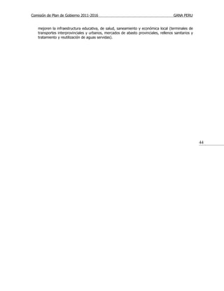 Comisión de Plan de Gobierno 2011-2016                                                GANA PERU


   mejoren la infraestructura educativa, de salud, saneamiento y económica local (terminales de
   transportes interprovinciales y urbanos, mercados de abasto provinciales, rellenos sanitarios y
   tratamiento y reutilización de aguas servidas).




                                                                                                     44
 