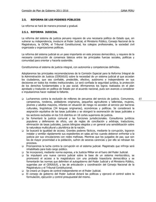 Comisión de Plan de Gobierno 2011-2016                                                    GANA PERU


2.5.    REFORMA DE LOS PODERES PÚBLICOS

La reforma se hará de manera procesal y gradual.

2.5.1. REFORMA JUDICIAL

La reforma del sistema de justicia peruano requiere de una necesaria política de Estado que, sin
vulnerar su independencia, involucre al Poder Judicial, el Ministerio Público, Consejo Nacional de la
Magistratura, la OCMA, el Tribunal Constitucional, los colegios profesionales, la sociedad civil
organizada y organizaciones políticas.

La reforma del sistema judicial es un paso importante en este proceso democrático, y requiere de la
necesaria construcción de consensos básicos entre las principales fuerzas sociales, políticas y
comunidad para orientar y hacerla sostenible.

Constituiremos el sistema de justicia integral, con autonomía y competencias definidas.

Adoptaremos las principales recomendaciones de la Comisión Especial para la Reforma Integral de
la Administración de Justicia (CERIAJUS) sobre la necesidad de un sistema judicial al que accedan
los ciudadanos, que sea confiable, predecible, efectivo, autónomo e independiente en sus
decisiones en todos los niveles institucionales. Le será confiada la seguridad jurídica, la protección
de los derechos fundamentales y la paz social. Afirmaremos los logros realizados en el plan
aprobado y traducido en política de Estado por el acuerdo nacional, pues son avances a considerar
e impulsaremos hacer realidad lo faltante.

   Lucharemos contra la exclusión de millones de peruanos del servicio de justicia. Comuneros,          45
    campesinos, ronderos, pobladores originarios, pequeños agricultores y talleristas, mujeres,
    jóvenes y adultos mayores, infantes en situación de riesgo no acceden al servicio por barreras
    culturales, lingüísticas (34 lenguas originarias), económicas y políticas. Se considerará la
    asignación equitativa de las tasas judiciales y se otorgará la exoneración de tasas judiciales a
    los sectores excluidos en los 516 distritos en 18 cortes superiores de justicia.
   Se fomentará la justicia comunal y las funciones jurisdiccionales. Consultorios jurídicos
    populares y defensores de oficio, uso de reglas de conciliación y arbitraje, traductores,
    eliminación de tasas judiciales, jueces bilingües elegidos y en general una sensibilización sobre
    la naturaleza multicultural y pluriétnica de la nación.
   Se buscará la igualdad de acceso. Grandes poderes fácticos, mediante la corrupción, lograron
    instalar y ventilar rápidamente sus expedientes en salas ad hoc cuando debieron enfrentar a la
    justicia por sus vinculaciones con redes mafiosas. Mientras que los juzgados de paz, que son
    los de mayor proximidad a la población, sufren de severas carencias y por ello se retrasan los
    procesos.
   Priorizaremos la lucha contra la corrupción en el sistema judicial. Magistrado que infrinja será
    inhabilitado para todo cargo público.
   Se incorporará, mediante norma expresa, a la Justicia Militar en el fuero del Poder Judicial.
   Se impulsará una nueva carrera judicial sobre la base de un sistema meritocrático, se
    promoverá el acceso a la magistratura con una probada trayectoria democrática y se
    fomentarán las normas que delimiten el autogobierno del Poder Judicial y el Ministerio Público,
    sugeridas por el CERIAJUS, y las de articulación y coordinación del Consejo Nacional de la
    Magistratura y el Tribunal Constitucional.
   Se creará un órgano de control independiente en el Poder Judicial.
   El consejo de gobierno del Poder Judicial dictará las políticas y ejercerá el control sobre la
    formulación, ejecución y control presupuestal del mismo.
 
