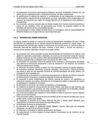 Comisión de Plan de Gobierno 2011-2016                                                    GANA PERU


   Se organizarán las funciones administrativas (logística, personal, contabilidad, finanzas, etc.) de
    suerte que los magistrados estén a dedicación exclusiva a la labor jurisdiccional.
   Se perfeccionará el sistema de selección y nombramiento de los magistrados al evaluar los
    conocimientos y experiencia de los postulantes, la moral, honestidad y ética profesionales. Los
    procesos de evaluación que realice el Consejo Nacional de la Magistratura serán públicos y
    transparentes.
   Se convocará a concurso nacional para los niveles iniciales de la Carrera Judicial (secretarios y
    jueces de paz letrados), entre los graduandos que ocupen los primeros lugares en las
    facultades de Derecho de las universidades del país.
   Se implementará el nuevo Código Procesal Penal. La investigación será de responsabilidad del
    Ministerio Público con el soporte técnico de la Policía Nacional.


2.5.2. REFORMA DEL PODER EJECUTIVO

La reforma sugiere la puesta en marcha del centro de planeamiento estratégico del país a través
del CEPLAN y la constitución de un consejo nacional de desarrollo económico y social, asesor. El
funcionamiento del CEPLAN hace vigente el instrumento que permite poner en marcha el Plan de
Desarrollo Nacional, los objetivos del largo, mediano y corto plazo, y articula los esfuerzos y
recursos de los poderes regionales y locales con el poder central.

   Se promoverá una nueva autoridad nacional descentralizada de transferencia de poderes a los
    gobiernos regionales, provinciales y distritales, de suerte que la proporción actual de recursos
    públicos evolucione de 70% central a 30% descentralizado hacia una relación paritaria a fin del
    período y gradualmente en adelante hacia una relación de 30% a 70%.
   Se fomentará una autoridad nacional de gestión de las empresas y participaciones del Estado           46
    que optimice la intervención empresarial y sirva de orientación a las empresas de economía
    mixta que promoverá el Estado.
   Se reformará del aparato público al aplicar los más avanzados sistemas de gestión logística y
    de inventarios, personal, información, procesos, mercadeo, comunicación y control de función,
    que estará a cargo de una autoridad nacional de reforma tecnológica del sector público, con
    participación de la sociedad civil.
   Se modernizarán la formulación y el control presupuestal con la difusión del Sistema Integrado
    de Administración Financiera y el Sistema Integrado de Gerencia Administrativa.
   Se asegurará la plena independencia del sistema nacional de control y se establecerá un
    sistema de rendición de cuentas, afirmación de la transparencia pública y desarrollo de medios
    de participación ciudadana en el control.
   Se eliminarán la corrupción, las coimas, los tarjetazos y compadrazgos.
   Se modificará la escala de remuneraciones del sector Público. Esta fijará un tope máximo, que
    será la remuneración que percibirá, por todo concepto, el presidente de la República. Ningún
    funcionario público percibirá una remuneración superior a dicha cifra.
   Los funcionaros públicos que trabajen en zonas donde se hable el quechua o aymara deberán
    saber uno de esos idiomas.
   Todo funcionario público usará los servicios de Essalud y/o de los seguros privados que, por su
    propia cuenta y costo, haya elegido.
   Se reasignará al personal de la Policía Nacional del Perú y demás apoyo operativo para
    seguridad de funcionarios hacia labores de seguridad pública.
   Se eliminarán los bonos de productividad.
   Se eliminarán los gastos en publicidad estatal, hablada y escrita, salvo para las campañas
    educativas y de salud de los sectores sociales.
   Se reformará y centralizará el sistema de pensiones del Estado.
   Se reestructurará en forma integral el actual sistema remunerativo de los miembros de las
    Fuerzas Armadas.
 
