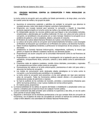Comisión de Plan de Gobierno 2011-2016                                                  GANA PERU


   2.6.    CRUZADA NACIONAL CONTRA LA CORRUPCIÓN Y PARA MORALIZAR LA
           POLÍTICA

   La lucha contra la corrupción será una política de Estado permanente y de largo plazo, una lucha
   sin cuartel contra las mafias y los grupos de poder.

      Asumimos el compromiso sostenido y patriótico de combatir la corrupción que deteriora la
       sociedad peruana, sobre todo desde el régimen autoritario fujimontesinista.
    Dirigiremos una cruzada nacional para sancionar la corrupción e impedir la impunidad,
       poniendo especial empeño en la lucha contra las mafias y los carteles del narcotráfico.
    Es indispensable ejecutar los recursos públicos para que lleguen a las comunidades excluidas,
       empobrecidas y abandonadas por la política tradicional. Al crear una cultura de lucha contra la
       corrupción, se sensibilizará a los peruanos con un claro mensaje: Desterrar la corrupción es un
       problema de gobierno y de la ciudadanía, aliados y actuando en conjunto.
    El Ministerio de Justicia deberá llamarse Ministerio de Justicia y de Derechos Humanos.
    La cultura de la lucha contra la corrupción será fundamentalmente formativa y será encargada
       al Ministerio de Educación que coordinará con el Ministerio de Justicia y de Derechos Humanos.
    Habrá iniciativas legislativas tendentes a perfeccionar la transparencia de las compras y ventas
       del Estado.
    Instalaremos la Comisión Nacional Anticorrupción, independiente, autónoma, la misma que
       genere un espacio de reflexión ciudadana nacida de una demanda popular.
    Propondremos una acción conjunta con la comunidad internacional contra la red financiera de
       la corrupción.
    Propondremos a la región latinoamericana la homologación de la legislación para los casos de
       extradición, enriquecimiento ilícito, concusión, cohecho y otros delitos contra la administración
       pública.
    Crearemos redes de vigilancia ciudadana, comités cívicos distritales, provinciales y regionales
                                                                                                           47
       de transparencia que luchen unidos contra la corrupción.
    Promoveremos los valores en la lucha anticorrupción, premiaremos el valor civil para evitar y
       denunciar los hechos de corrupción.
    Los medios de comunicación serán declarados aliados estratégicos en la lucha contra la
       corrupción y una herramienta para sensibilizar a la ciudadanía.
    La lucha contra la corrupción será preventiva y la ley será aplicada con rigor para sancionar
       actos de corrupción. Todos los funcionarios públicos estarán afectos a la presentación de
       declaraciones juradas de patrimonio e ingresos.
    Se hará la auditoría de los contratos de inversión, amnistías y exoneraciones tributarias para
       definir las buenas prácticas y crear nuevos modelos de normas anticorrupción.
    En materia penal, proponemos:
a. La imprescriptibilidad de los delitos en agravio del Estado e inhabilitación a perpetuidad contra sus
   autores o cómplices para el ejercicio futuro de cualquier función pública.
b. La pena condicional solo debe proceder para condenas no superiores a dos años, en vez de cuatro
   como permite el actual Código Penal.
c. Regulación o eliminación de los beneficios penitenciarios a los que cometan ilícito de corrupción de
   funcionarios, con el objetivo de evitar las corruptelas de convertir en teóricas las condenas penales
   y dejar al libre albedrío a las autoridades del Instituto Nacional Penitenciario.




   2.7.    AFIRMAR LOS DERECHOS HUMANOS CONTRA LA VIOLENCIA POLÍTICA
 