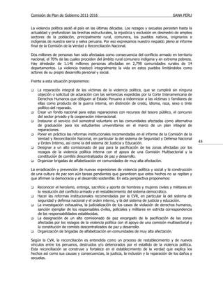 Comisión de Plan de Gobierno 2011-2016                                                  GANA PERU


La violencia política asoló el país en las últimas décadas. Los rezagos y secuelas persisten hasta la
actualidad y profundizan las brechas estructurales, la injusticia y exclusión en desmedro de amplios
sectores de la población, principalmente rural, comunera, los pueblos nativos, originarios e
indígenas de nuestra sierra y selva peruana. Por eso expresamos nuestro respaldo pleno al informe
final de la Comisión de la Verdad y Reconciliación Nacional.

Dos millones de personas han sido afectadas como consecuencia del conflicto armado en territorio
nacional, el 70% de las cuales proceden del ámbito rural comunero indígena y en extrema pobreza.
Hay alrededor de 1.146 millones personas afectadas en 2,798 comunidades rurales de 14
departamentos. La violencia trastocó integralmente la vida en estos pueblos limitándolos como
actores de su propio desarrollo personal y social.

Frente a esta situación proponemos:

   La reparación integral de las víctimas de la violencia política, que se cumplirá sin ninguna
    objeción o solicitud de aclaración con las sentencias expedidas por la Corte Interamericana de
    Derechos Humanos que obliguen al Estado Peruano a indemnizar a las víctimas y familiares de
    ellas como producto de la guerra interna, sin distinción de credo, idioma, raza, sexo o tinte
    político del reparado.
   Crear un fondo nacional para estas reparaciones con recursos del tesoro público, el concurso
    del sector privado y la cooperación internacional.
   Instaurar el servicio civil semestral voluntario en las comunidades afectadas como alternativa
    de graduación para los estudiantes universitarios en el marco de un plan integral de
    reparaciones.
   Poner en práctica las reformas institucionales recomendadas en el informe de la Comisión de la
    Verdad y Reconciliación Nacional, en particular la del sistema de Seguridad y Defensa Nacional
    y Orden Interno, así como la del sistema de Justicia y Educación.                                   48
   Designar a un alto comisionado de paz para la pacificación de las zonas afectadas por los
    rezagos de la violencia política interna con el apoyo de una Comisión Multisectorial y la
    constitución de comités descentralizados de paz y desarrollo.
   Organizar brigadas de alfabetización en comunidades de muy alta afectación.

La erradicación y prevención de nuevas expresiones de violencia política y social y la construcción
de una cultura de paz son aún tareas pendientes que garanticen que estos hechos no se repitan y
que afirmen la democracia y el desarrollo sostenible. En esta perspectiva proponemos:

   Reconocer el heroísmo, entrega, sacrificio y aporte de hombres y mujeres civiles y militares en
    la resolución del conflicto armado y el restablecimiento del sistema democrático.
   Hacer las reformas institucionales recomendadas por la CVR, en particular la del sistema de
    seguridad y defensa nacional y el orden interno, y la del sistema de justicia y educación.
   La investigación exhaustiva, la judicialización de los casos de violación de derechos humanos,
    sanción ejemplar de los responsables civiles, policiales y militares en estricta correspondencia
    de las responsabilidades establecidas.
   La designación de un alto comisionado de paz encargado de la pacificación de las zonas
    afectadas por los rezagos de la violencia política con el apoyo de una comisión multisectorial y
    la constitución de comités descentralizados de paz y desarrollo.
   Organización de brigadas de alfabetización en comunidades de muy alta afectación.

Según la CVR, la reconciliación es entendida como un proceso de restablecimiento y de nuevos
vínculos entre los peruanos, destruidos y/o deteriorados por el estallido de la violencia política.
Esta reconciliación se construye y fortalece en el establecimiento de la verdad que explica los
hechos así como sus causas y consecuencias, la justicia, la inclusión y la reparación de los daños y
secuelas.
 