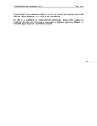 Comisión de Plan de Gobierno 2011-2016                                                 GANA PERU



Por eso el Estado debe un respeto irrestricto de los derechos humanos, y ser capaz de garantizar la
seguridad nacional y ciudadana en el marco de una cultura de paz.

Con este fin, se consolidará una entidad altamente especializada y permanente del Estado, con
función de ente rector y normativo, que se encargará de las políticas y acciones del Estado en los
ámbitos de la paz, reparación y reconciliación nacional.




                                                                                                      49
 