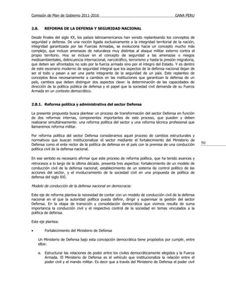 Comisión de Plan de Gobierno 2011-2016                                                  GANA PERU


2.8.    REFORMA DE LA DEFENSA Y SEGURIDAD NACIONAL

Desde finales del siglo XX, los países latinoamericanos han venido replanteando los conceptos de
seguridad y defensa. De una noción ligada exclusivamente a la integridad territorial de la nación,
integridad garantizada por las Fuerzas Armadas, se evoluciona hacia un concepto mucho más
complejo, que incluye amenazas de naturaleza muy distintas al ataque militar externo contra el
propio territorio. Hoy se incluye en el concepto de seguridad a las amenazas o riesgos
medioambientales, delincuencia internacional, narcotráfico, terrorismo y hasta la presión migratoria,
que deben ser afrontados no solo por la fuerza armada sino por el íntegro del Estado. Y es dentro
de este escenario moderno de seguridad integral que los aspectos de la defensa nacional dejan de
ser el todo y pasan a ser una parte integrante de la seguridad de un país. Este replanteo de
conceptos lleva necesariamente a cambios en las instituciones que garantizan la defensa de un
país, cambios que deben distinguir dos aspectos clave: la determinación de las capacidades de
dirección de la política pública de defensa y el papel que la sociedad civil demanda de su Fuerza
Armada en un contexto democrático.


2.8.1. Reforma política y administrativa del sector Defensa

La presente propuesta busca plantear un proceso de transformación del sector Defensa en función
de dos reformas internas, componentes importantes de este proceso, que pueden y deben
realizarse simultáneamente: una reforma política del sector y una reforma técnica profesional que
llamaremos reforma militar.

Por reforma política del sector Defensa consideramos aquel proceso de cambios estructurales y
normativos que buscan institucionalizar el sector mediante el fortalecimiento del Ministerio de
Defensa como el ente rector de la política de defensa en el país con la premisa de una conducción       50
política civil de la defensa nacional.

En ese sentido es necesario afirmar que este proceso de reforma política, que ha tenido avances y
retrocesos a lo largo de la última década, presenta tres aspectos: fortalecimiento de un modelo de
conducción civil de la defensa nacional; establecimiento de un sistema de control político de las
acciones del sector, y el involucramiento de la sociedad civil en una propuesta de política de
defensa del siglo XXI.

Modelo de conducción de la defensa nacional en democracia:

Este eje de reforma plantea la necesidad de contar con un modelo de conducción civil de la defensa
nacional en el que la autoridad política pueda definir, dirigir y supervisar la gestión del sector
Defensa. En la etapa de transición y consolidación democrática que vivimos resulta de suma
importancia la conducción civil y el respectivo control de la sociedad en temas vinculados a la
política de defensa.

Este eje plantea:

•       Fortalecimiento del Ministerio de Defensa

    Un Ministerio de Defensa bajo esta concepción democrática tiene propósitos por cumplir, entre
    ellos:

    a. Estructurar las relaciones de poder entre los civiles democráticamente elegidos y la Fuerza
       Armada. El Ministerio de Defensa es el vehículo que institucionaliza la relación entre el
       poder civil y el mando militar. Es decir que a través del Ministerio de Defensa el poder civil
 