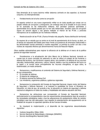 Comisión de Plan de Gobierno 2011-2016                                                   GANA PERU


    Esta dimensión de la nueva doctrina militar debemos centrarla en dos aspectos: a) Accionar
    conjunto y b) Interoperatividad.

•        Fortalecimiento de la lucha contra la corrupción

    Un aspecto central en una nueva organización militar es sin duda aquella que rompe con su
    pasado nefasto de corrupción y entreguismo. Sin embargo esta es la variable en la que menos
    se ha avanzado en las instituciones militares. Aún persisten prácticas aprendidas y
    aprehendidas de la década pasada que no han sido desterradas. Sonados casos de corrupción
    siguen sin sanción alguna y eso genera malestar al interior de las FF.AA. y profundo
    menosprecio de la ciudadanía por los institutos militares.

•        Reestructuración de las FF.AA. (Fuerza Armada más pequeña. Nueva distribución territorial)

    Se requiere de un estudio que se centre en el nivel de aprestamiento de la fuerza; es decir, en
    el tiempo de respuesta del Estado para hacer frente a la presencia de amenazas tradicionales o
    las denominadas nuevas amenazas a nuestra seguridad. La premisa es contar con dos o tres
    núcleos de respuesta efectiva que denominaremos Fuerza de Reacción Rápida.

Otras medidas administrativas para mejorar la eficiencia de la defensa en el marco de la política
general de seguridad nacional

•       Procederemos a la actualización del Libro Blanco de la Defensa Nacional, teniendo en
    cuenta que el nuevo concepto de soberanía no solo se refiere al cuidado de las fronteras o
    defensa del territorio, mar territorial o espacio aéreo, sino también a la defensa de sus recursos
    naturales, biodiversidad, patrimonio, cultura, historia, debido a que los problemas del futuro en
    la región y el mundo serán principalmente los recursos energéticos, el agua dulce, la                53
    biodiversidad y el medio ambiente.

•         Revisaremos y modificaremos el contenido del Sistema de Seguridad y Defensa Nacional, y
    de   sus componentes:
         El concepto de defensa
         El sistema de inteligencia
         El sistema nacional de Defensa Civil
         Los ministerios, organismos públicos y gobiernos regionales.

•       Revisaremos la composición del Consejo de Seguridad Nacional, órgano rector del Sistema
    de Seguridad y Defensa Nacional, y se evaluará la posibilidad de incluir al Ministerio de
    Educación, en vista de que, de acuerdo a ley, la educación en materia de seguridad y defensa
    nacional es obligatoria en todos los niveles y modalidades del sistema educativo del Perú.

•        Revisaremos las atribuciones que corresponden al Consejo de Seguridad Nacional,
    particularmente lo correspondiente a que los requerimientos presupuestarios sean de acuerdo a
    las necesidades estratégicas reales y que las adquisiciones de equipamiento militar de carácter
    estratégico sean las más adecuadas y que respeten la estandarización del equipamiento con la
    finalidad de recuperar la capacidad operativa de las Fuerzas Armadas.

•       Se impulsará la modernización y el desarrollo de los organismos descentralizados
    siguientes:

        Instituto Geográfico Militar (IGN)
        Servicio Nacional de Meteorología e Hidrología (SENAMHI)
        Servicio Aerofotográfico Nacional (SAN)
 
